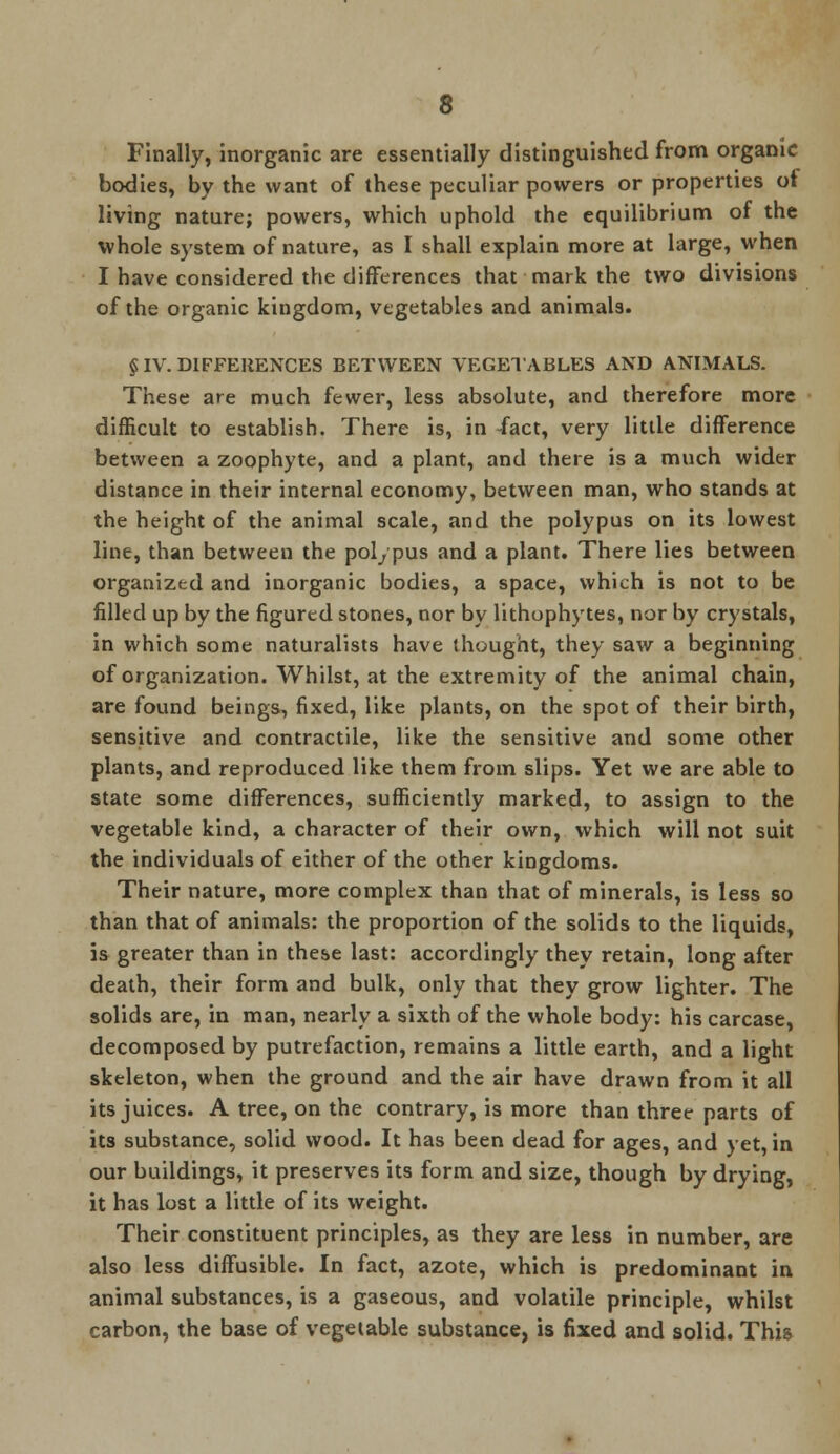 Finally, inorganic are essentially distinguished from organic bodies, by the want of these peculiar powers or properties ot living nature; powers, which uphold the equilibrium of the whole system of nature, as I shall explain more at large, when I have considered the differences that mark the two divisions of the organic kingdom, vegetables and animals. §IV. DIFFERENCES BETWEEN VEGETABLES AND ANIMALS. These are much fewer, less absolute, and therefore more difficult to establish. There is, in /act, very little difference between a zoophyte, and a plant, and there is a much wider distance in their internal economy, between man, who stands at the height of the animal scale, and the polypus on its lowest line, than between the polypus and a plant. There lies between organized and inorganic bodies, a space, which is not to be filled up by the figured stones, nor by lithophytes, nor by crystals, in which some naturalists have thought, they saw a beginning of organization. Whilst, at the extremity of the animal chain, are found beings, fixed, like plants, on the spot of their birth, sensitive and contractile, like the sensitive and some other plants, and reproduced like them from slips. Yet we are able to state some differences, sufficiently marked, to assign to the vegetable kind, a character of their own, which will not suit the individuals of either of the other kingdoms. Their nature, more complex than that of minerals, is less so than that of animals: the proportion of the solids to the liquids, is greater than in these last: accordingly they retain, long after death, their form and bulk, only that they grow lighter. The solids are, in man, nearly a sixth of the whole body: his carcase, decomposed by putrefaction, remains a little earth, and a light skeleton, when the ground and the air have drawn from it all its juices. A tree, on the contrary, is more than three parts of its substance, solid wood. It has been dead for ages, and yet, in our buildings, it preserves its form and size, though by drying, it has lost a little of its weight. Their constituent principles, as they are less in number, are also less diffusible. In fact, azote, which is predominant in animal substances, is a gaseous, and volatile principle, whilst carbon, the base of vegetable substance, is fixed and solid. This