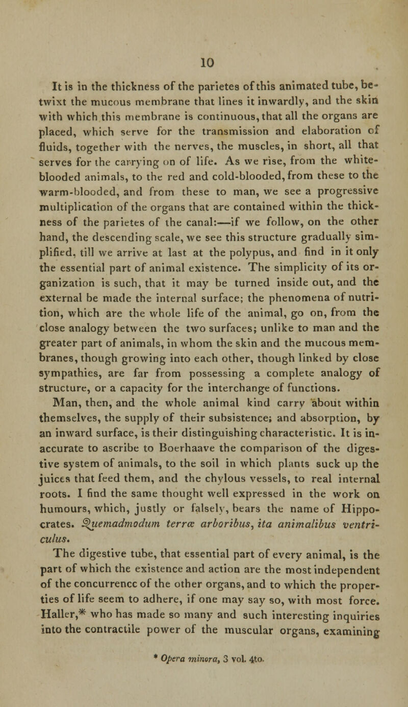 It is in the thickness of the parietes of this animated tube, be- twixt the mucous membrane that lines it inwardly, and the skin with which this membrane is continuous, that all the organs are placed, which serve for the transmission and elaboration of fluids, together with the nerves, the muscles, in short, all that serves for the carrying on of life. As we rise, from the white- blooded animals, to the red and cold-blooded, from these to the warm-blooded, and from these to man, we see a progressive multiplication of the organs that are contained within the thick- ness of the parietes of the canal:—if we follow, on the other hand, the descending scale, we see this structure gradually sim- plified, till we arrive at last at the polypus, and find in it only the essential part of animal existence. The simplicity of its or- ganization is such, that it may be turned inside out, and the external be made the internal surface; the phenomena of nutri- tion, which are the whole life of the animal, go on, from the close analogy between the two surfaces; unlike to man and the greater part of animals, in whom the skin and the mucous mem- branes, though growing into each other, though linked by close sympathies, are far from possessing a complete analogy of structure, or a capacity for the interchange of functions. Man, then, and the whole animal kind carry about within themselves, the supply of their subsistence; and absorption, by an inward surface, is their distinguishing characteristic. It is in- accurate to ascribe to Boerhaave the comparison of the diges- tive system of animals, to the soil in which plants suck up the juices that feed them, and the chylous vessels, to real internal roots. I find the same thought well expressed in the work on humours, which, justly or falsely, bears the name of Hippo- crates. §>uemadmodum terra arboribus, ita animalibus ventri- culus. The digestive tube, that essential part of every animal, is the part of which the existence and action are the most independent of the concurrence of the other organs, and to which the proper- ties of life seem to adhere, if one may say so, with most force. Haller,* who has made so many and such interesting inquiries into the contractile power of the muscular organs, examining * Opera minora, 3 vol. 4to.