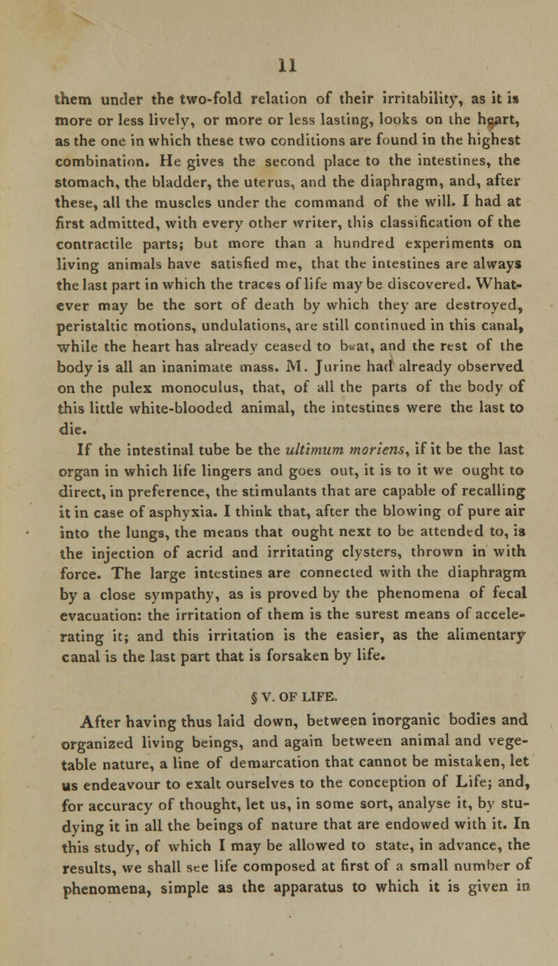 them under the two-fold relation of their irritability, as it is more or less lively, or more or less lasting, looks on the h$art, as the one in which these two conditions are found in the highest combination. He gives the second place to the intestines, the stomach, the bladder, the uterus, and the diaphragm, and, after these, all the muscles under the command of the will. I had at first admitted, with every other writer, this classification of the contractile parts; but more than a hundred experiments on living animals have satisfied me, that the intestines are always the last part in which the traces of life may be discovered. What- ever may be the sort of death by which they are destroyed, peristaltic motions, undulations, are still continued in this canal, while the heart has already ceased to b&at, and the rest of the body is all an inanimate mass. M. Jurine had already observed on the pulex monoculus, that, of all the parts of the body of this little white-blooded animal, the intestines were the last to die. If the intestinal tube be the ultimum moriensy if it be the last organ in which life lingers and goes out, it is to it we ought to direct, in preference, the stimulants that are capable of recalling it in case of asphyxia. I think that, after the blowing of pure air into the lungs, the means that ought next to be attended to, is the injection of acrid and irritating clysters, thrown in with force. The large intestines are connected with the diaphragm by a close sympathy, as is proved by the phenomena of fecal evacuation: the irritation of them is the surest means of accele- rating it; and this irritation is the easier, as the alimentary canal is the last part that is forsaken by life. § V. OF LIFE. After having thus laid down, between inorganic bodies and organized living beings, and again between animal and vege- table nature, a line of demarcation that cannot be mistaken, let us endeavour to exalt ourselves to the conception of Life; and, for accuracy of thought, let us, in some sort, analyse it, by stu- dying it in all the beings of nature that are endowed with it. In this study, of which I may be allowed to state, in advance, the results, we shall see life composed at first of a small number of phenomena, simple as the apparatus to which it is given in