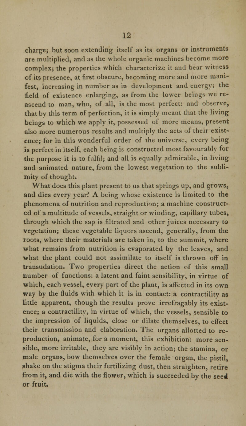 charge; but soon extending itself as its organs or instruments are multiplied, and as the whole organic machines become more complex; the properties which characterize it and bear witness of its presence, at first obscure, becoming more and more mani- fest, increasing in number as in development and energy; the field of existence enlarging, as from the lower beings we re- ascend to man, who, of all, is the most perfect: and observe, that by this term of perfection, it is simply meant that the living beings to which we apply it, possessed of more means, present also more numerous results and multiply the acts of their exist- ence; for in this wonderful order of the universe, every being is perfect in itself, each being is constructed most favourably for the purpose it is to fulfil; and all is equally admirable, in living and animated nature, from the lowest vegetation to the subli- mity of thought. What does this plant present to us that springs up, and grows, and dies every year? A being whose existence is limited to the phenomena of nutrition and reproduction; a machine construct- ed of a multitude of vessels, straight or winding, capillary tubes, through which the sap is filtrated and other juices necessary to vegetation; these vegetable liquors ascend, generally, from the roots, where their materials are taken in, to the summit, where what remains from nutrition is evaporated by the leaves, and what the plant could not assimilate to itself is thrown off in transudation. Two properties direct the action of this small number of functions: a latent and faint sensibility, in virtue of which, each vessel, every part of the plant, is affected in its own way by the fluids with which it is in contact: a contractility as little apparent, though the results prove irrefragably its exist- ence; a contractility, in virtue of which, the vessels, sensible to the impression of liquids, close or dilate themselves, to effect their transmission and elaboration. The organs allotted to re- production, animate, for a moment, this exhibition: more sen- sible, more irritable, they are visibly in action; the stamina, or male organs, bow themselves over the female organ, the pistil, shake on the stigma their fertilizing dust, then straighten, retire from it, and die with the flower, which is succeeded by the seed or fruit.