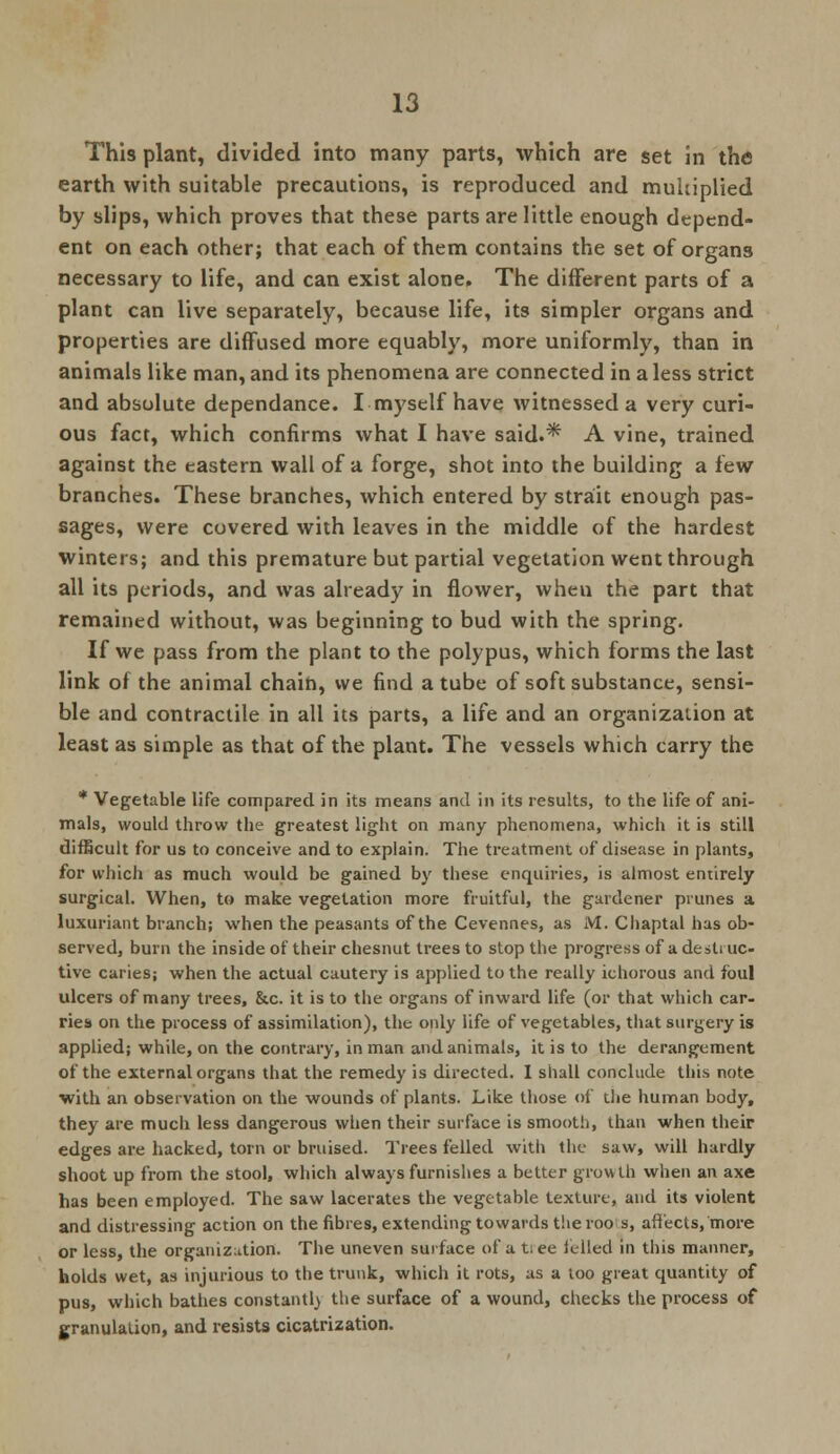 This plant, divided into many parts, which are set in the earth with suitable precautions, is reproduced and multiplied by slips, which proves that these parts are little enough depend- ent on each other; that each of them contains the set of organs necessary to life, and can exist alone. The different parts of a plant can live separately, because life, its simpler organs and properties are diffused more equably, more uniformly, than in animals like man, and its phenomena are connected in a less strict and absolute dependance. I myself have witnessed a very curi- ous fact, which confirms what I have said.* A vine, trained against the eastern wall of a forge, shot into the building a few branches. These branches, which entered by strait enough pas- sages, were covered with leaves in the middle of the hardest winters; and this premature but partial vegetation went through all its periods, and was already in flower, wheu the part that remained without, was beginning to bud with the spring. If we pass from the plant to the polypus, which forms the last link of the animal chain, we find a tube of soft substance, sensi- ble and contractile in all its parts, a life and an organization at least as simple as that of the plant. The vessels which carry the * Vegetable life compared in its means and in its results, to the life of ani- mals, would throw the greatest light on many phenomena, which it is still difficult for us to conceive and to explain. The treatment of disease in plants, for which as much would be gained by these enquiries, is almost entirely surgical. When, to make vegetation more fruitful, the gardener prunes a luxuriant branch; when the peasants of the Cevennes, as M. Chaptal has ob- served, burn the inside of their chesnut trees to stop the progress of a desli uc- tive caries; when the actual cautery is applied to the really ichorous and foul ulcers of many trees, &c. it is to the organs of inward life (or that which car- ries on the process of assimilation), the only life of vegetables, that surgery is applied; while, on the contrary, in man and animals, it is to the derangement of the external organs that the remedy is directed. I shall conclude this note with an observation on the wounds of plants. Like those of the human body, they are much less dangerous when their surface is smooth, than when their edges are hacked, torn or bruised. Trees felled with the saw, will hardly shoot up from the stool, which always furnishes a better growth when an axe has been employed. The saw lacerates the vegetable texture, and its violent and distressing action on the fibres, extending towards the roo s, affects, more or less, the organization. The uneven surface of a t:ee idled in this manner, holds wet, as injurious to the trunk, which it rots, as a too great quantity of pus, which bathes constantly the surface of a wound, checks the process of granulation, and resists cicatrization.