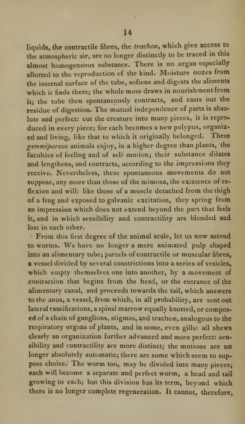 liquids, the contractile fibres, the trachea:, which give access to the atmospheric air, are no longer distinctly to be traced in this almost homogeneous substance. There is no organ especially allotted to the reproduction of the kind. Moisture oozes from the internal surface of the tube, softens and digests the aliments which it finds there; the whole mass draws in nourishment from it; the tube then spontaneously contracts, and casts out the residue of digestion. The mutual independence of parts is abso- lute and perfect: cut the creature into many pieces, it is repro- duced in every piece; for each becomes a new polypus, organiz- ed and living, like that to which it originally belonged. These gemmiparous animals enjoy, in a higher degree than plants, the faculties of feeling and of sell motion; their substance dilates and lengthens, and contracts, according to the impressions they receive. Nevertheless, these spontaneous movements do not suppose, any more than those of the mimosa, the existence of re- flexion and will: like those of a muscle detached from the thigh of a frog and exposed to galvanic excitation, they spring from an impression which does not extend beyond the part that feels it, and in which sensibility and contractility are blended and lost in each other. From this first degree of the animal scale, let us now ascend to worms. We have no longer a mere animated pulp shaped into an alimentary tube; parcels of contractile or muscular fibres, a vessel divided by several constrictions into a series of vesicles, which empty themselves one into another, by a movement of contraction that begins from the head, or the entrance of the alimentary canal, and proceeds towards the tail, which answers to the anus, a vessel, from which, in all probability, are sent out lateral ramifications, a spinal marrow equally knotted, or compos- ed of a chain of ganglions, stigmas, and tracheae, analogous to the respiratory organs of plants, and in some, even gills: all shews clearly an organization further advanced and more perfect: sen- sibility and contractility are more distinct; the motions are no longer absolutely automatic; there are some which seem to sup- pose choice. The worm too, may be divided into many pieces; each will become a separate and perfect worm, a head and tail growing to each; but this division has its term, beyond which there is no longer complete regeneration. It cannot, therefore,