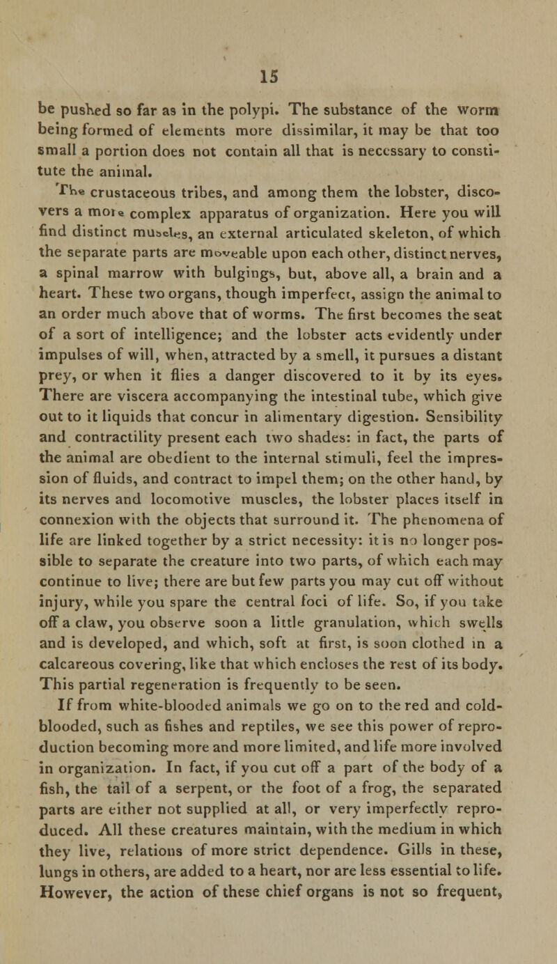 be pushed so far as in the polypi. The substance of the worm being formed of elements more dissimilar, it may be that too small a portion does not contain all that is necessary to consti- tute the animal. The crustaceous tribes, and among them the lobster, disco- vers a mou complex apparatus of organization. Here you will find distinct muscles, an external articulated skeleton, of which the separate parts are moveable upon each other, distinct nerves, a spinal marrow with bulgings, but, above all, a brain and a heart. These two organs, though imperfect, assign the animal to an order much above that of worms. The first becomes the seat of a sort of intelligence; and the lobster acts evidently under impulses of will, when, attracted by a smell, it pursues a distant prey, or when it flies a danger discovered to it by its eyes. There are viscera accompanying the intestinal tube, which give out to it liquids that concur in alimentary digestion. Sensibility and contractility present each two shades: in fact, the parts of the animal are obedient to the internal stimuli, feel the impres- sion of fluids, and contract to impel them; on the other hand, by its nerves and locomotive muscles, the lobster places itself in connexion with the objects that surround it. The phenomena of life are linked together by a strict necessity: it is no longer pos- sible to separate the creature into two parts, of which each may continue to live; there are but few parts you may cut off without injury, while you spare the central foci of life. So, if you take off a claw, you observe soon a little granulation, which swells and is developed, and which, soft at first, is soon clothed in a calcareous covering, like that which encloses the rest of its body. This partial regeneration is frequently to be seen. If from white-blooded animals we go on to the red and cold- blooded, such as fishes and reptiles, we see this power of repro- duction becoming more and more limited, and life more involved in organization. In fact, if you cut off a part of the body of a fish, the tail of a serpent, or the foot of a frog, the separated parts are either not supplied at all, or very imperfectly repro- duced. All these creatures maintain, with the medium in which they live, relations of more strict dependence. Gills in these, lungs in others, are added to a heart, nor are less essential to life. However, the action of these chief organs is not so frequent,