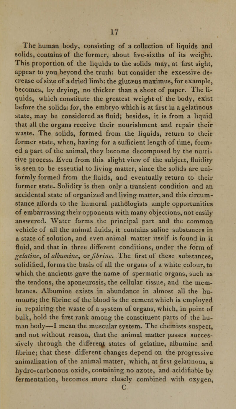 The human body, consisting of a collection of liquids and solids, contains of the former, about five-sixths of its weight. This proportion of the liquids to the solids may, at first sight, appear to you beyond the truth: but consider the excessive de- crease of size of a dried limb: the glutseus maximus, for example, becomes, by drying, no thicker than a sheet of paper. The li- quids, which constitute the greatest weight of the body, exist before the solids: for, the embryo which is at first in a gelatinous state, may be considered as fluid; besides, it is from a liquid that all the organs receive their nourishment and repair their waste. The solids, formed from the liquids, return to their former state, when, having for a sufficient length of time, form- ed a part of the animal, they become decomposed by the nutri- tive process. Even from this slight view of the subject, fluidity is seen to be essential to living matter, since the solids are uni- formly formed from the fluids, and eventually return to their former state. Solidity is then only a transient condition and an accidental state of organized and living matter, and this circum- stance affords to the humoral pathologists ample opportunities of embarrassing their opponents with many objections, not easily answered. Water forms the principal part and the common vehicle of all the animal fluids, it contains saline substances in a state of solution, and even animal matter itself is found in it fluid, and that in three different conditions, under the form of gelatine, of albumine, or jibrine. The first of these substances, solidified, forms the basis of all the organs of a white colour, to which the ancients gave the name of spermatic organs, such as the tendons, the aponeurosis, the cellular tissue, and the mem- branes. Albumine exists in abundance in almost all the hu- mours; the fibrine of the blood is the cement which is employed in repairing the waste of a system of organs, which, in point of bulk, hold the first rank among the constituent parts of the hu- man body—I mean the muscular system. The chemists suspect, and not without reason, that the animal matter passes succes- sively through the different states of gelatine, albumine and fibrine; that these different changes depend on the progressive animalization of the animal matter, which, at first gelatinous, a hydro-carbonous oxide, containing no azote, and acidifiable by fermentation, becomes more closely combined with oxygen, C