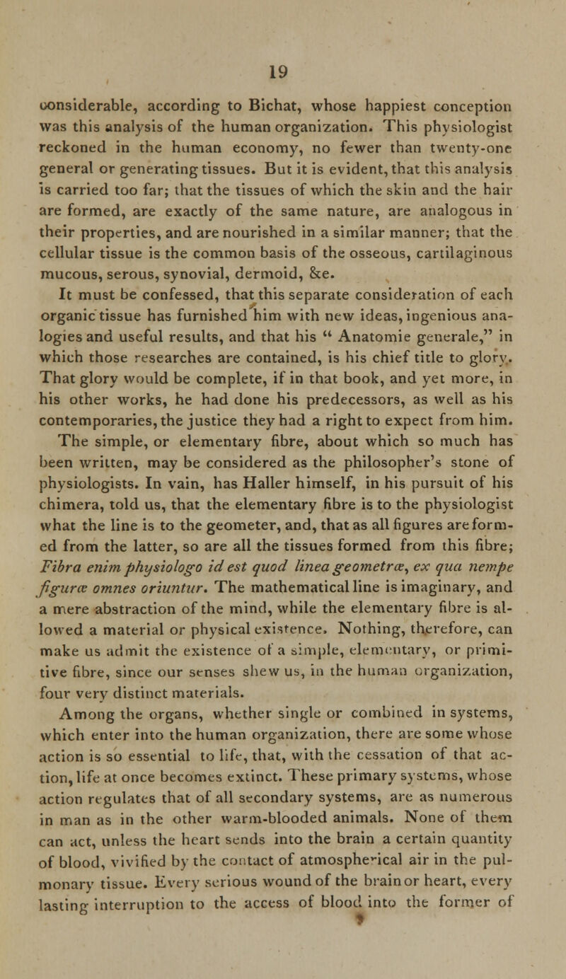 oonsiderable, according to Bichat, whose happiest conception was this analysis of the human organization. This physiologist reckoned in the human economy, no fewer than twenty-one general or generating tissues. But it is evident, that this analysis is carried too far; that the tissues of which the skin and the hair are formed, are exactly of the same nature, are analogous in their properties, and are nourished in a similar manner; that the cellular tissue is the common basis of the osseous, cartilaginous mucous, serous, synovial, dermoid, &e. It must be confessed, that this separate consideration of each organic tissue has furnished him with new ideas, ingenious ana- logies and useful results, and that his  Anatomie generale, in which those researches are contained, is his chief title to glory. That glory would be complete, if in that book, and yet more, in his other works, he had done his predecessors, as well as his contemporaries, the justice they had a right to expect from him. The simple, or elementary fibre, about which so much has been written, may be considered as the philosopher's stone of physiologists. In vain, has Haller himself, in his pursuit of his chimera, told us, that the elementary fibre is to the physiologist what the line is to the geometer, and, that as all figures are form- ed from the latter, so are all the tissues formed from this fibre; Fibra enim physiologo id est quod linea geometrx, ex qua nempe figure? omnes oriuntur. The mathematicalline is imaginary, and a mere abstraction of the mind, while the elementary fibre is al- lowed a material or physical existence. Nothing, therefore, can make us admit the existence of a simple, elementary, or primi- tive fibre, since our senses shew us, in the human organization, four verv distinct materials. Among the organs, whether single or combined in systems, which enter into the human organization, there are some whose action is so essential to life, that, with the cessation of that ac- tion, life at once becomes extinct. These primary systems, whose action regulates that of all secondary systems, are as numerous in man as in the other warm-blooded animals. None of them can act, unless the heart sends into the brain a certain quantity of blood, vivified by the contact of atmospherical air in the pul- monarv tissue. Every serious wound of the brain or heart, every lasting interruption to the access of blood into the former of