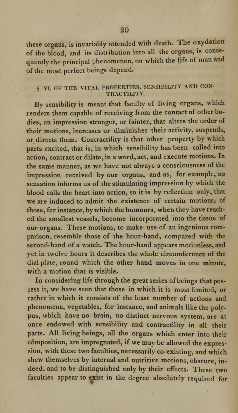 these organs, is invariably attended with death. The oxydation of the blood, and its distribution into all the organs, is conse- quently the principal phenomenon, on which the life of man and of the most perfect beings depend. § VI. OF THE VITAL PROPERTIES; SENSIBILITY AND CON- TRACTILITY. By sensibility is meant that faculty of living organs, which renders them capable of receiving from the contact of other bo- dies, an impression stronger, or fainter, that alters the order of their motions, increases or diminishes their activity, suspends, or directs them. Contractility is that other property by which parts excited, that is, in which sensibility has been called into action, contract or dilate, in a word, act, and execute motions. In the same manner, as we have not always a consciousness of the impression received by our organs, and as, for example, no sensation informs us of the stimulating impression by which the blood calls the heart into action, so it is by reflection only, that we are induced to admit the existence of certain motions; of those, for instance, by which the humours, when they have reach- ed the smallest vessels, become incorporated into the tissue of our organs. These motions, to make use of an ingenious com- parison, resemble those of the hour-hand, compared with the second-hand of a watch. The hour-hand appears motionless, and yet in twelve hours it describes the whole circumference of the dial plate, round which the other hand moves in one minute, with a motion that is visible. In considering life through the great series of beings that pos- sess it, we have seen that those in which it is most limited, or rather in which it consists of the least number of actions and phenomena, vegetables, for instance, and animals like the poly- pus, which have no brain, no distinct nervous system, are at once endowed with sensibility and contractility in all their parts. All living beings, all the organs which enter into their composition, are impregnated, if we may be allowed the expres- sion, with these two faculties, necessarily co-existing, and which shew themselves by internal and nutritive motions, obscure, in- deed, and to be distinguished only by their effects. These two faculties appear to exist in the degree absolutely required for