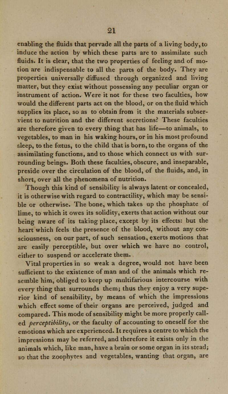 enabling the fluids that pervade all the parts of a living body, to induce the action by which these parts are to assimilate such fluids. It is clear, that the two properties of feeling and of mo- tion are indispensable to all the parts of the body. They are properties universally diffused through organized and living matter, but they exist without possessing any peculiar organ or instrument of action. Were it not for these two faculties, how would the different parts act on the blood, or on the fluid which supplies its place, so as to obtain from it the materials subser- vient to nutrition and the different secretions? These faculties are therefore given to every thing that has life—to animals, to vegetables, to man in his waking hours, or in his most profound sleep, to the foetus, to the child that is born, to the organs of the assimilating functions, and to those which connect us with sur- rounding beings. Both these faculties, obscure, and inseparable, preside over the circulation of the blood, of the fluids, and, in short, over all the phenomena of nutrition. Though this kind of sensibility is always latent or concealed, it is otherwise with regard to contractility, which may be sensi- ble or otherwise. The bone, which takes up the phosphate of lime, to which it owes its solidity, exerts that action without our being aware of its taking place, except by its effects: but the heart which feels the presence of the blood, without any con- sciousness, on our part, of such sensation, exerts motions that are easily perceptible, but over which we have no control, either to suspend or accelerate them. Vital properties in so weak a degree, would not have been sufficient to the existence of man and of the animals which re- semble him, obliged to keep up multifarious intercourse with every thing that surrounds them; thus they enjoy a very supe- rior kind of sensibility, by means of which the impressions which effect some of their organs are perceived, judged and compared. This mode of sensibility might be more properly call- ed perceptibility, or the faculty of accounting to oneself for the emotions which are experienced. It requires a centre to which the impressions may be referred, and therefore it exists only in the animals which, like man, have a brain or some organ in its stead; so that the zoophytes and vegetables, wanting that organ, are