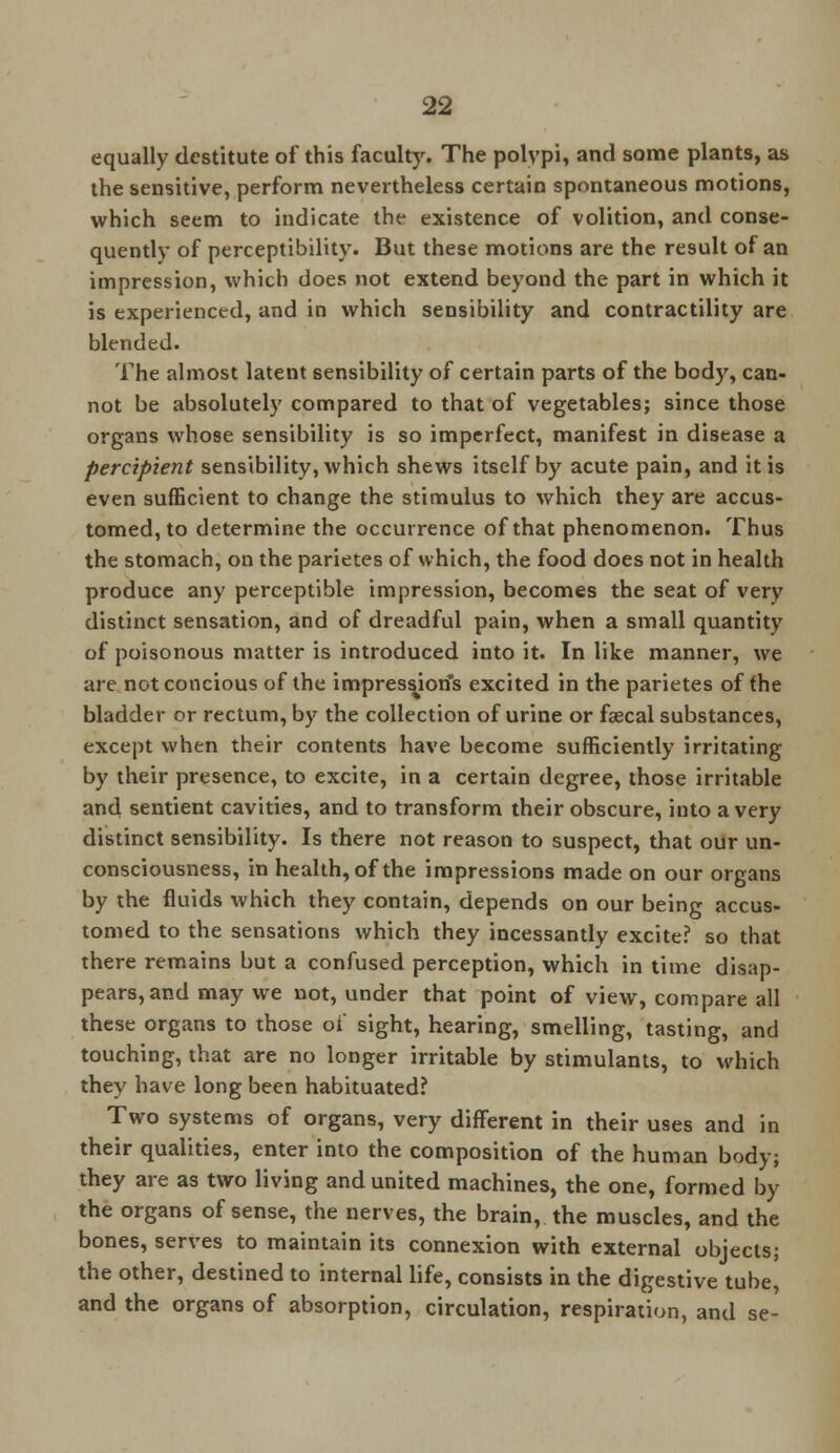 equally destitute of this faculty. The polvpi, and some plants, as the sensitive, perform nevertheless certain spontaneous motions, which seem to indicate the existence of volition, and conse- quently of perceptibility. But these motions are the result of an impression, which does not extend beyond the part in which it is experienced, and in which sensibility and contractility are blended. The almost latent sensibility of certain parts of the body, can- not be absolutely compared to that of vegetables; since those organs whose sensibility is so imperfect, manifest in disease a percipient sensibility, which shews itself by acute pain, and it is even sufficient to change the stimulus to which they are accus- tomed, to determine the occurrence of that phenomenon. Thus the stomach, on the parietes of which, the food does not in health produce any perceptible impression, becomes the seat of very distinct sensation, and of dreadful pain, when a small quantity of poisonous matter is introduced into it. In like manner, we are notconcious of the impression's excited in the parietes of the bladder or rectum, by the collection of urine or fascal substances, except when their contents have become sufficiently irritating by their presence, to excite, in a certain degree, those irritable and sentient cavities, and to transform their obscure, into a very distinct sensibility. Is there not reason to suspect, that our un- consciousness, in health, of the impressions made on our organs by the fluids which they contain, depends on our being accus- tomed to the sensations which they incessantly excite? so that there remains but a confused perception, which in time disap- pears, and may we not, under that point of view, compare all these organs to those oi sight, hearing, smelling, tasting, and touching, that are no longer irritable by stimulants, to which they have long been habituated? Two systems of organs, very different in their uses and in their qualities, enter into the composition of the human body; they are as two living and united machines, the one, formed by the organs of sense, the nerves, the brain, the muscles, and the bones, serves to maintain its connexion with external objects; the other, destined to internal life, consists in the digestive tube, and the organs of absorption, circulation, respiration, and se-