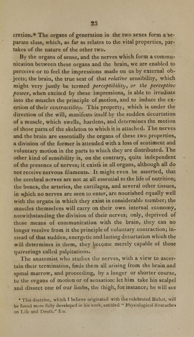cretion.* The organs of generation in the two sexes form a se- parate class, which, as far as relates to the vital properties, par- takes of the nature of the other two. By the organs of sense, and the nerves which form a commu- nication between these organs and the brain, we are enabled to perceive or to feel the impressions made on us by external ob- jects; the brain, the true seat of that relative sensibility, which might very justly be termed perceptibility', or the perceptive power, when excited by these impressions, is able to irradiate into the muscles the principle of motion, and to induce the ex- ertion of their contractility. This property, which is under the direction of the will, manifests itself by the sudden decurtation of a muscle, which swells, hardens, and determines the motion of those parts of the skeleton to which it is attached. The nerves and the brain are essentially the organs of these two properties, a division of the former is attended with a loss of sentiment and voluntary motion in the parts to which they are distributed. The other kind of sensibility is, on the contrary, quite independent of the presence of nerves; it exists in all organs, although all do not receive nervous filaments. It might even be asserted, that the cerebral nerves are not at all essential to the life of nutrition; the bones, the arteries, the cartilages, and several other tissues, in which no nerves are seen to enter, are nourished equally well with the organs in which they exist in considerable number; the muscles themselves will carry on their own internal economy, notwithstanding the division of their nerves; only, deprived of those means of communication with the brain, they can no longer receive from it the principle of voluntary contraction; in- stead of that sudden, energetic and lasting decurtation which the wili determines in them, they become merely capable of those quiverings called palpitations. The anatomist who studies the nerves, with a view to ascer- tain their termination, finds them all arising from the brain and spinal marrow, and proceeding, by a longer or shorter course, to the organs of motion or of sensation: let him take his scalpel and dissect one of our limbs, the thigh, for instance; he will see * This doctrine, which I believe originated with the celebrated Bichat, will be found mure fully developed in his work, entitled  Physiological Keseaches on Life and Death. Ed.
