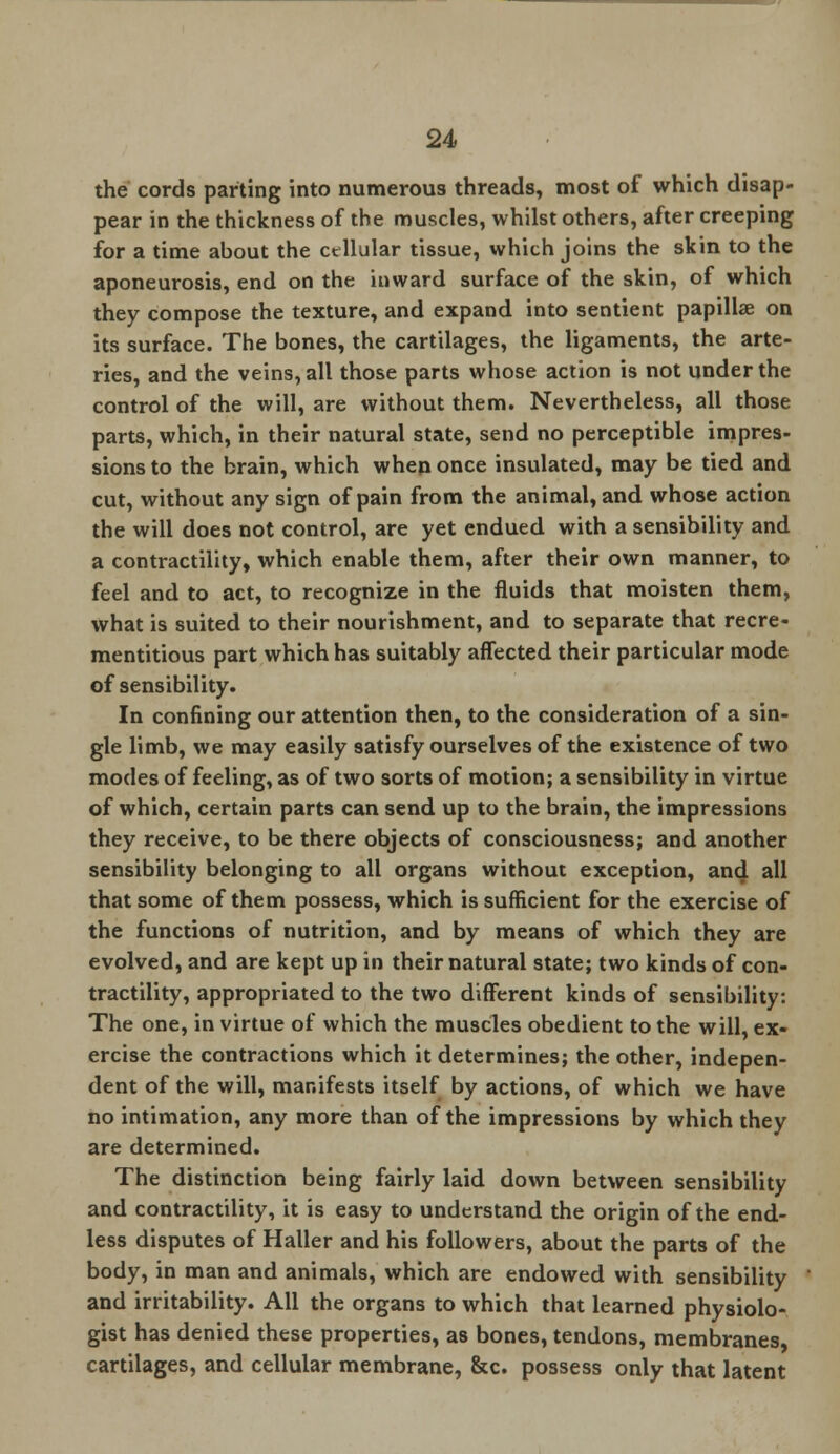 the cords parting into numerous threads, most of which disap- pear in the thickness of the muscles, whilst others, after creeping for a time about the cellular tissue, which joins the skin to the aponeurosis, end on the inward surface of the skin, of which they compose the texture, and expand into sentient papillae on its surface. The bones, the cartilages, the ligaments, the arte- ries, and the veins, all those parts whose action is not under the control of the will, are without them. Nevertheless, all those parts, which, in their natural state, send no perceptible impres- sions to the brain, which when once insulated, may be tied and cut, without any sign of pain from the animal, and whose action the will does not control, are yet endued, with a sensibility and a contractility, which enable them, after their own manner, to feel and to act, to recognize in the fluids that moisten them, what is suited to their nourishment, and to separate that recre- mentitious part which has suitably affected their particular mode of sensibility. In confining our attention then, to the consideration of a sin- gle limb, we may easily satisfy ourselves of the existence of two modes of feeling, as of two sorts of motion; a sensibility in virtue of which, certain parts can send up to the brain, the impressions they receive, to be there objects of consciousness; and another sensibility belonging to all organs without exception, and all that some of them possess, which is sufficient for the exercise of the functions of nutrition, and by means of which they are evolved, and are kept up in their natural state; two kinds of con- tractility, appropriated to the two different kinds of sensibility: The one, in virtue of which the muscles obedient to the will, ex- ercise the contractions which it determines; the other, indepen- dent of the will, manifests itself by actions, of which we have no intimation, any more than of the impressions by which they are determined. The distinction being fairly laid down between sensibility and contractility, it is easy to understand the origin of the end- less disputes of Haller and his followers, about the parts of the body, in man and animals, which are endowed with sensibility and irritability. All the organs to which that learned physiolo- gist has denied these properties, as bones, tendons, membranes, cartilages, and cellular membrane, &c. possess only that latent