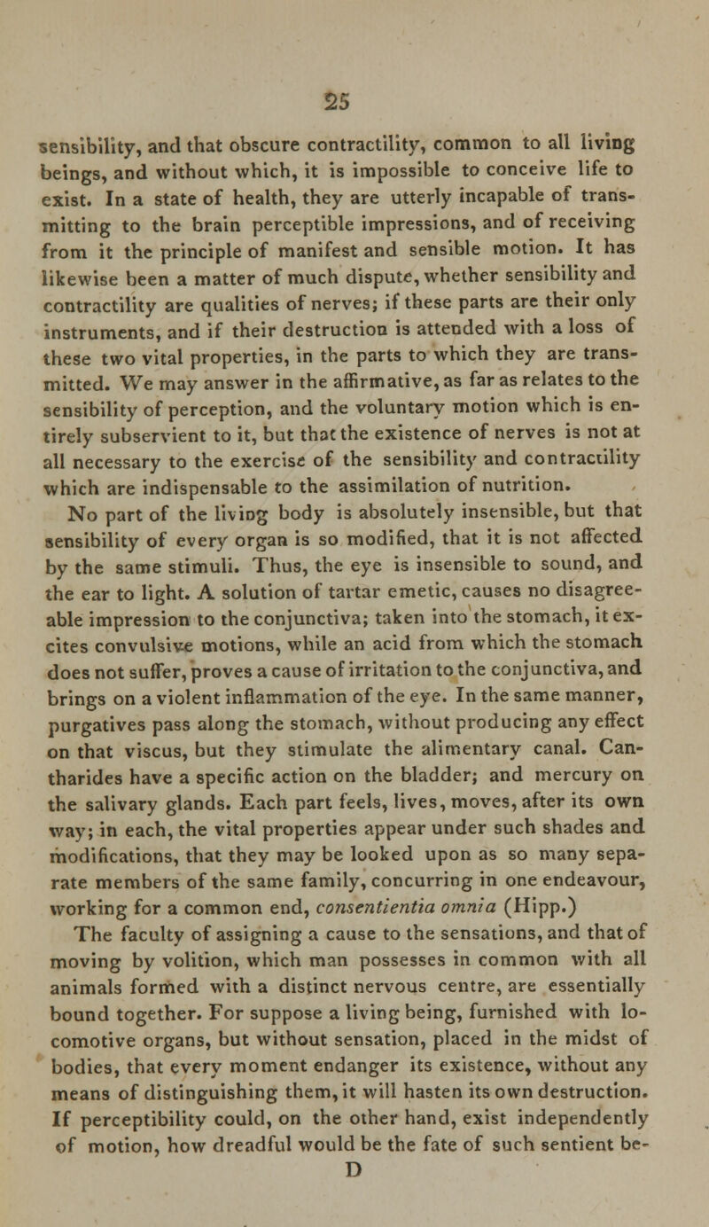 sensibility, and that obscure contractility, common to all living beings, and without which, it is impossible to conceive life to exist. In a state of health, they are utterly incapable of trans- mitting to the brain perceptible impressions, and of receiving from it the principle of manifest and sensible motion. It has likewise been a matter of much dispute, whether sensibility and contractility are qualities of nerves; if these parts are their only instruments, and if their destruction is attended with a loss of these two vital properties, in the parts to which they are trans- mitted. We may answer in the affirmative, as far as relates to the sensibility of perception, and the voluntary motion which is en- tirely subservient to it, but that the existence of nerves is not at all necessary to the exercise of the sensibility and contractility which are indispensable to the assimilation of nutrition. No part of the liviDg body is absolutely insensible, but that sensibility of every organ is so modified, that it is not affected by the same stimuli. Thus, the eye is insensible to sound, and the ear to light. A solution of tartar emetic, causes no disagree- able impression to the conjunctiva; taken into the stomach, it ex- cites convulsive motions, while an acid from which the stomach does not suffer, proves a cause of irritation to the conjunctiva, and brings on a violent inflammation of the eye. In the same manner, purgatives pass along the stomach, without producing any effect on that viscus, but they stimulate the alimentary canal. Can- tharides have a specific action on the bladder; and mercury on the salivary glands. Each part feels, lives, moves, after its own way; in each, the vital properties appear under such shades and modifications, that they may be looked upon as so many sepa- rate members of the same family, concurring in one endeavour, working for a common end, consentientia omnia (Hipp.) The faculty of assigning a cause to the sensations, and that of moving by volition, which man possesses in common with all animals formed with a distinct nervous centre, are essentially bound together. For suppose a living being, furnished with lo- comotive organs, but without sensation, placed in the midst of bodies, that every moment endanger its existence, without any means of distinguishing them, it will hasten its own destruction. If perceptibility could, on the other hand, exist independently of motion, how dreadful would be the fate of such sentient be- D