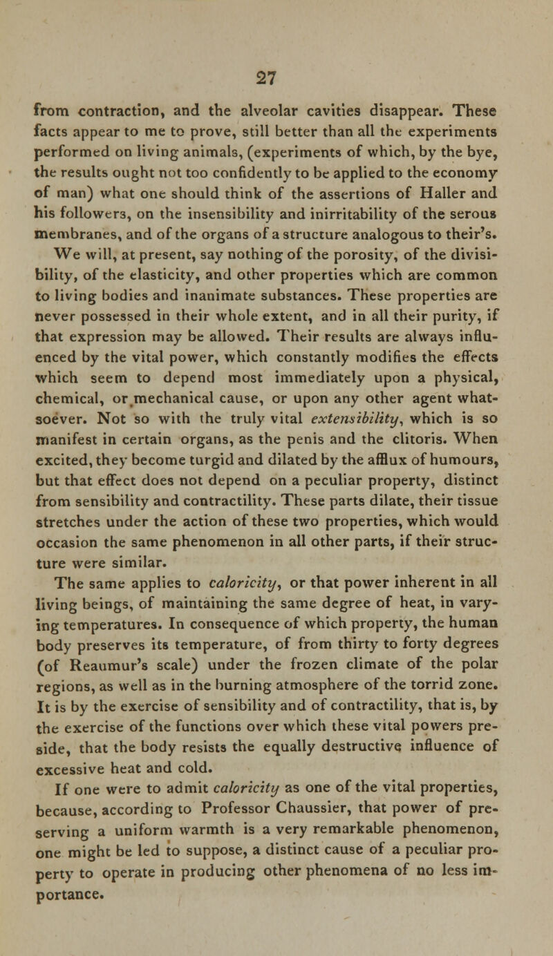 from contraction, and the alveolar cavities disappear. These facts appear to me to prove, still better than all the- experiments performed on living animals, (experiments of which, by the bye, the results ought not too confidently to be applied to the economy of man) what one should think of the assertions of Haller and his followers, on the insensibility and inirritability of the serous membranes, and of the organs of a structure analogous to their's. We will, at present, say nothing of the porosity, of the divisi- bility, of the elasticity, and other properties which are common to living bodies and inanimate substances. These properties are never possessed in their whole extent, and in all their purity, if that expression may be allowed. Their results are always influ- enced by the vital power, which constantly modifies the effects which seem to depend most immediately upon a physical, chemical, or#mechanical cause, or upon any other agent what- soever. Not so with the truly vital extensibility, which is so manifest in certain organs, as the penis and the clitoris. When excited, they become turgid and dilated by the afflux of humours, but that effect does not depend on a peculiar property, distinct from sensibility and contractility. These parts dilate, their tissue stretches under the action of these two properties, which would occasion the same phenomenon in all other parts, if their struc- ture were similar. The same applies to caloricity, or that power inherent in all living beings, of maintaining the same degree of heat, in vary- ing temperatures. In consequence of which property, the human body preserves its temperature, of from thirty to forty degrees (of Reaumur's scale) under the frozen climate of the polar regions, as well as in the burning atmosphere of the torrid zone. It is by the exercise of sensibility and of contractility, that is, by the exercise of the functions over which these vital powers pre- side, that the body resists the equally destructive influence of excessive heat and cold. If one were to admit caloricity as one of the vital properties, because, according to Professor Chaussier, that power of pre- serving a uniform warmth is a very remarkable phenomenon, one might be led to suppose, a distinct cause of a peculiar pro- perty to operate in producing other phenomena of no less im- portance.