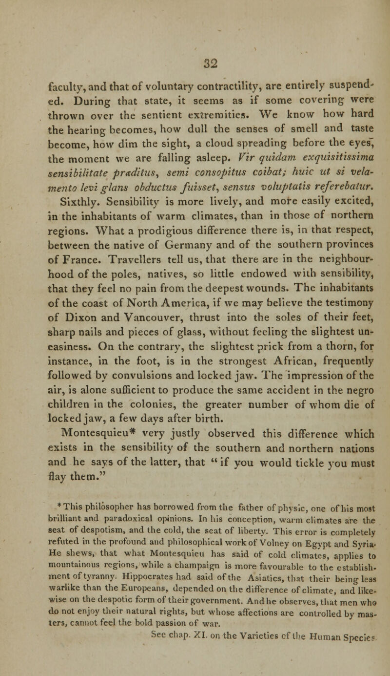 faculty, and that of voluntary contractility, are entirely suspend- ed. During that state, it seems as if some covering were thrown over the sentient extremities. We know how hard the hearing becomes, how dull the senses of smell and taste become, how dim the sight, a cloud spreading before the eyes, the moment we are falling asleep. Vir quidam exquisitissima sensibilitate praditusy semi consopitus coibat; huic ut si vela- mento levi glans obductus fnisset, sensus voluptatis referebatur. Sixthly. Sensibility is more lively, and more easily excited, in the inhabitants of warm climates, than in those of northern regions. What a prodigious difference there is, in that respect, between the native of Germany and of the southern provinces of France. Travellers tell us, that there are in the neighbour- hood of the poles, natives, so little endowed with sensibility, that they feel no pain from the deepest wounds. The inhabitants of the coast of North America, if we may believe the testimony of Dixon and Vancouver, thrust into the soles of their feet, sharp nails and pieces of glass, without feeling the slightest un- easiness. On the contrary, the slightest prick from a thorn, for instance, in the foot, is in the strongest African, frequently followed by convulsions and locked jaw. The impression of the air, is alone sufficient to produce the same accident in the negro children in the colonies, the greater number of whom die of locked jaw, a few days after birth. Montesquieu* very justly observed this difference which exists in the sensibility of the southern and northern nations and he says of the latter, that  if you would tickle you must flay them. ♦This philosopher has borrowed from the father of physic, one of his most brilliant and paradoxical opinions. In his conception, warm climates are the seat of despotism, and the cold, the seat of liberty. This error is completely refuted in the profound and philosophical work of Volney on Egypt and Syria- He shews, that what Montesquieu has said of cold climates, applies to mountainous regions, while a champaign is more favourable to the establish- ment of tyranny. Hippocrates had said of the Asiatics, that their being less warlike than the Europeans, depended on the difference of climate, and like- wise on the despotic form of their government. And he observes, that men who do not enjoy their natural rights, but whose affections are controlled by mas- ters, cannot feel the bold passion of war. Sec chap. XI. on the Varieties of the Human Specie?