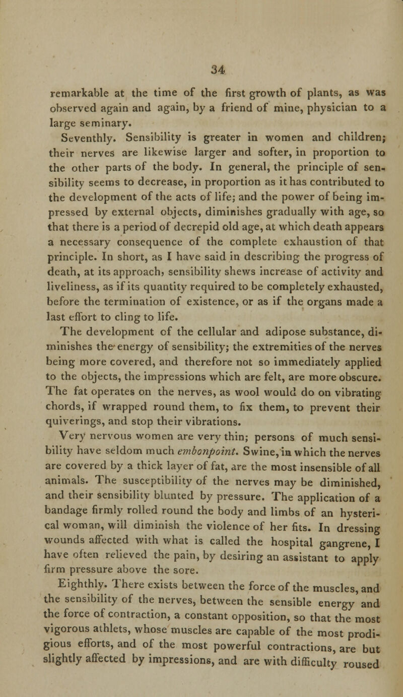 remarkable at the time of the first growth of plants, as was observed again and again, by a friend of mine, physician to a large seminary. Seventhly. Sensibility is greater in women and children; their nerves are likewise larger and softer, in proportion to the other parts of the body. In general, the principle of sen- sibility seems to decrease, in proportion as it has contributed to the development of the acts of life; and the power of being im- pressed by external objects, diminishes gradually with age, so that there is a period of decrepid old age, at which death appears a necessary consequence of the complete exhaustion of that principle. In short, as I have said in describing the progress of death, at its approach} sensibility shews increase of activity and liveliness, as if its quantity required to be completely exhausted, before the termination of existence, or as if the organs made a last effort to cling to life. The development of the cellular and adipose substance, di- minishes the energy of sensibility; the extremities of the nerves being more covered, and therefore not so immediately applied to the objects, the impressions which are felt, are more obscure. The fat operates on the nerves, as wool would do on vibrating chords, if wrapped round them, to fix them, to prevent their quiverings, and stop their vibrations. Very nervous women are very thin; persons of much sensi- bility have seldom much embonpoint. Swine, in which the nerves are covered by a thick layer of fat, are the most insensible of all animals. The susceptibility of the nerves may be diminished, and their sensibility blunted by pressure. The application of a bandage firmly rolled round the body and limbs of an hysteri- cal woman, will diminish the violence of her fits. In dressing wounds affected with what is called the hospital gangrene, I have often relieved the pain, by desiring an assistant to apply firm pressure above the sore. Eighthly. There exists between the force of the muscles, and the sensibility of the nerves, between the sensible energy and the force of contraction, a constant opposition, so that the most vigorous athlets, whose muscles are capable of the most prodi- gious efforts, and of the most powerful contractions, are but slightly affected by impressions, and are with difficulty roused