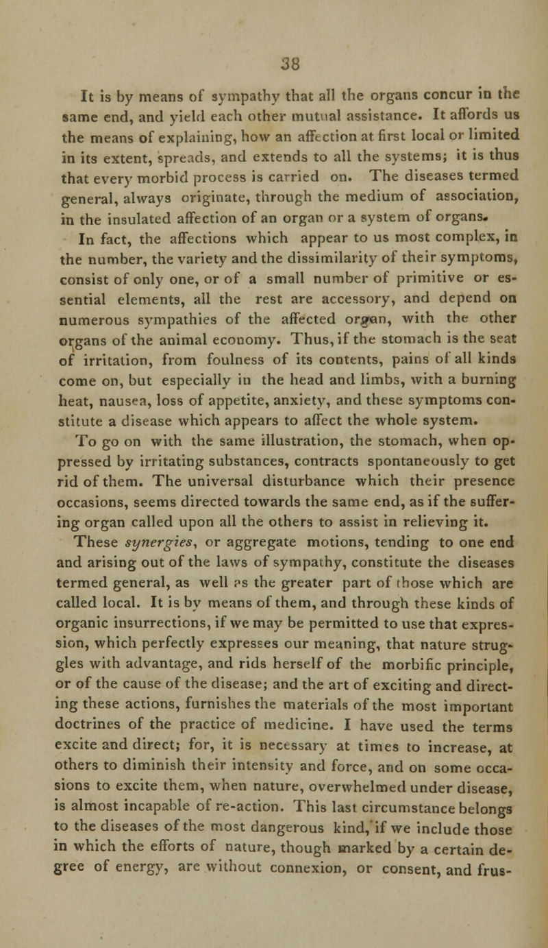 It is by means of sympathy that all the organs concur in the same end, and yield each other mutual assistance. It affords us the means of explaining, how an affection at first local or limited in its extent, spreads, and extends to all the systems; it is thus that every morbid process is carried on. The diseases termed general, always originate, through the medium of association, in the insulated affection of an organ or a system of organs. In fact, the affections which appear to us most complex, in the number, the variety and the dissimilarity of their symptoms, consist of only one, or of a small number of primitive or es- sential elements, all the rest are accessory, and depend on numerous sympathies of the affected organ, with the other organs of the animal economy. Thus, if the stomach is the seat of irritation, from foulness of its contents, pains ol all kinds come on, but especially in the head and limbs, with a burning heat, nausea, loss of appetite, anxiety, and these symptoms con- stitute a disease which appears to affect the whole system. To go on with the same illustration, the stomach, when op- pressed by irritating substances, contracts spontaneously to get rid of them. The universal disturbance which their presence occasions, seems directed towards the same end, as if the suffer- ing organ called upon all the others to assist in relieving it. These synergies, or aggregate motions, tending to one end and arising out of the laws of sympathy, constitute the diseases termed general, as well ps the greater part of rhose which are called local. It is by means of them, and through these kinds of organic insurrections, if we may be permitted to use that expres- sion, which perfectly expresses our meaning, that nature strug- gles with advantage, and rids herself of the morbific principle, or of the cause of the disease; and the art of exciting and direct- ing these actions, furnishes the materials of the most important doctrines of the practice of medicine. I have used the terms excite and direct; for, it is necessary at times to increase, at others to diminish their intensity and force, and on some occa- sions to excite them, when nature, overwhelmed under disease, is almost incapable of re-action. This last circumstance belongs to the diseases of the most dangerous kind, if we include those in which the efforts of nature, though marked by a certain de- gree of energy, are without connexion, or consent, and frus-