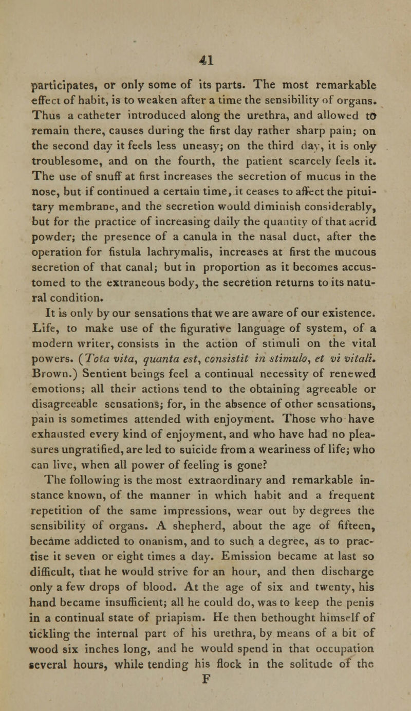 participates, or only some of its parts. The most remarkable effect of habit, is to weaken after a time the sensibility of organs. Thus a catheter introduced along the urethra, and allowed to remain there, causes during the first day rather sharp pain; on the second day it feels less uneasy; on the third day, it is only troublesome, and on the fourth, the patient scarcely feels it. The use of snuff at first increases the secretion of mucus in the nose, but if continued a certain time, it ceases to affect the pitui- tary membrane, and the secretion would diminish considerably, but for the practice of increasing daily the quantity of that acrid powder; the presence of a canula in the nasal duct, after the operation for fistula lachrymalis, increases at first the mucous secretion of that canal; but in proportion as it becomes accus- tomed to the extraneous body, the secretion returns to its natu- ral condition. It is only by our sensations that we are aware of our existence. Life, to make use of the figurative language of system, of a modern writer, consists in the action of stimuli on the vital powers. (Tota vita, quanta est, consistit in stimulo, et vi vita/i. Brown.) Sentient beings feel a continual necessity of renewed emotions; all their actions tend to the obtaining agreeable or disagreeable sensations; for, in the absence of other sensations, pain is sometimes attended with enjoyment. Those who have exhausted every kind of enjoyment, and who have had no plea- sures ungratified, are led to suicide from a weariness of life; who can live, when all power of feeling is gone? The following is the most extraordinary and remarkable in- stance known, of the manner in which habit and a frequent repetition of the same impressions, wear out by degrees the sensibility of organs. A shepherd, about the age of fifteen, became addicted to onanism, and to such a degree, as to prac- tise it seven or eight times a day. Emission became at last so difficult, that he would strive for an hour, and then discharge only a few drops of blood. At the age of six and twenty, his hand became insufficient; all he could do, was to keep the penis in a continual state of priapism. He then bethought hims«-lf of tickling the internal part of his urethra, by means of a bit of wood six inches long, and he would spend in that occupation several hours, while tending his flock in the solitude of the F