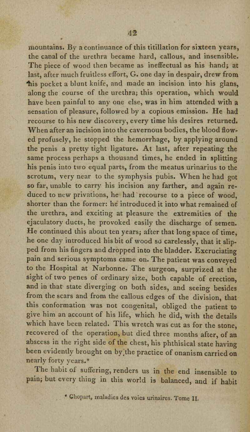 mountains. By a continuance of this titillation for sixteen years, the canal of the urethra became hard, callous, and insensible. The piece of wood then became as ineffectual as his hand; at last, after much fruitless effort, G. one day in despair, drew from ^tis pocket a blunt knife, and made an incision into his glans, along the course of the urethra; this operation, which would have been painful to any one else, was in him attended with a sensation of pleasure, followed by a copious emission. He had recourse to his new discovery, every time his desires returned. When after an incision into the cavernous bodies, the blood flow- ed profusely, he stopped the hemorrhage, by applying around the penis a pretty tight ligature. At last, after repeating the same process perhaps a thousand times, he ended in splitting his penis into two equal parts, from the meatus urinarius to the scrotum, very near to the symphysis pubis. When he had got so far, unable to carry his incision any farther, and again re- duced to new privations, he had recourse to a piece of wood, shorter than the former: he introduced it into what remained of the urethra, and exciting at pleasure the extremities of the ejaculatory ducts, he provoked easily the discharge of semen. He continued this about ten years; after that long space of time, he one day introduced his bit of wood so carelessly, that it slip- ped from his fingers and dropped into the bladder. Excruciating pain and serious symptoms came on. The patient was conveyed to the Hospital at Narbonne. The surgeon, surprized at the sight of two penes of ordinary size, both capable of erection, and in that state diverging on both sides, and seeing besides from the scars and from the callous edges of the division, that this conformation was not congenital, obliged the patient to give him an account of his life, which he did, with the details which have been related. This wretch was cut as for the stone, recovered of the operation, but died three months after, of an abscess in the right side of the chest, his phthisical state having been evidently brought on by.the practice of onanism carried on nearly forty years.* The habit of suffering, renders us in the end insensible to pain; but every thing in this world is balanced, and if habit * Chopart, maladies des voies urinaires. Tome II.