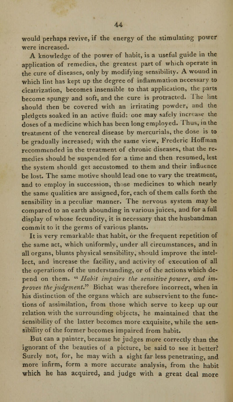 would perhaps revive, if the energy of the stimulating power were increased. A knowledge of the power of habit, is a useful guide in the application of remedies, the greatest part of which operate in the cure of diseases, only by modifying sensibility. A wound in which lint has kept up the degree of inflammation necessary to cicatrization, becomes insensible to that application, the parts become spungy and soft, and the cure is protracted. The hnt should then be covered with an irritating powder, and the pledgets soaked in an active fluid: one may safely increase the doses of a medicine which has been long employed. Thus, in the treatment of the venereal disease by mercurials, the dose is to be gradually increased; with the same view, Frederic Hoffman recommended in the treatment of chronic diseases, that the re- medies should be suspended for a time and then resumed, lest the system should get accustomed to them and their influence be lost. The same motive should lead one to vary the treatment, and to employ in succession, those medicines to which nearly the same qualities are assigned, for, each of them calls forth the sensibility in a peculiar manner. The nervous system may be compared to an earth abounding in various juices, and for a full display of whose fecundity, it is necessary that the husbandman commit to it the germs of various plants. It is very remarkable that habit, or the frequent repetition of the same act, which uniformly, under all circumstances, and in all organs, blunts physical sensibility, should improve the intel- lect, and increase the facility, and activity of execution of all the operations of the understanding, or of the actions which de- pend on them.  Habit impairs the sensitive power, and im- proves the judgment Bichat was therefore incorrect, when in his distinction of the organs which are subservient to the func- tions of assimilation, from those which serve to keep up our relation with the surrounding objects, he maintained that the sensibility of the latter becomes more exquisite, while the sen- sibility of the former becomes impaired from habit. But can a painter, because he judges more correctly than the ignorant of the beauties of a picture, be said to see it better? Surely not, for, he may with a sight far less penetrating, and more infirm, form a more accurate analysis, from the habit which he has acquired, and judge with a great deal more