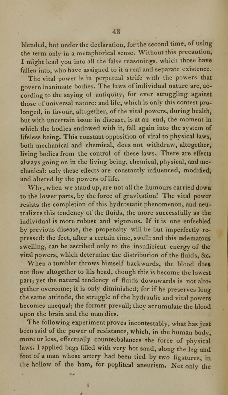 blended, but under the declaration, for the second time, of using the term only in a metaphorical sense. Without this precaution, I might lead you into all the false reasonings, which those have fallen into, who have assigned to it a real and separate existence. The vital power is in perpetual strife with the powers that govern inanimate bodies. The laws of individual nature are, ac- cording to the saying of antiquity, for ever struggling against those of universal nature: and life, which is only this contest pro- longed, in favour, altogether, of the vital powers, during health, but with uncertain issue in disease, is at an end, the moment in which the bodies endowed with it, fall again into the system of lifeless being. This constant opposition of vital to physical laws, both mechanical and chemical, does not withdraw, altogether, living bodies from the control of these laws. There are effects always going on in the living being, chemical, physical, and me- chanical: only these effects are constantly influenced, modified, and altered by the powers of life. Why, when we stand up, are not all the humours carried down to the lower parts, by the force of gravitation? The vital power resists the completion of this hydrostatic phenomenon, and neu- tralizes this tendency of the fluids, the more successfully as the individual is more robust and vigorous. If it is one enfeebled by previous disease, the propensity will be but imperfectly re- pressed: the feet, after a certain time, swell: and this (edematous swelling, can be ascribed only to the insufficient energy of the vital powers, which determine the distribution of the fluids, &c. When a tumbler throws himself backwards, the blood does not flow altogether to his head, though this is become the lowest part; yet the natural tendency of fluids downwards is not alto- gether overcome; it is only diminished; for if he preserves long the same attitude, the struggle of the hydraulic and vital powers becomes unequal; the former prevail; they accumulate the blood upon the brain and the man dies. The following experiment proves incontestably, what has just been said of the power of resistance, which, in the human bodv, more or less, effectually counterbalances the force of physical laws. I applied bags filled with very hot sand, along the leg and foot of a man whose artery had been tied by two ligatures in the hollow of the ham, for popliteal aneurism. Not only the
