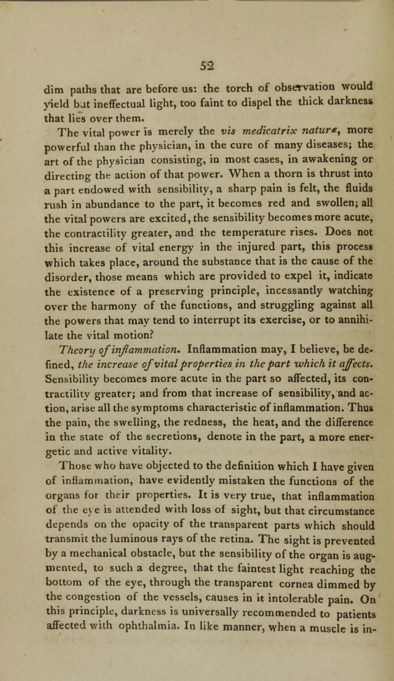 dim paths that are before us: the torch of observation would yield but ineffectual light, too faint to dispel the thick darkness that lies over them. The vital power is merely the vis medicatrix natur*, more powerful than the physician, in the cure of many diseases; the art of the physician consisting, in most cases, in awakening or directing the action of that power. When a thorn is thrust into a part endowed with sensibility, a sharp pain is felt, the fluids rush in abundance to the part, it becomes red and swollen; all the vital powers are excited, the sensibility becomes more acute, the contractility greater, and the temperature rises. Does not this increase of vital energy in the injured part, this process which takes place, around the substance that is the cause of the disorder, those means which are provided to expel it, indicate the existence of a preserving principle, incessantly watching over the harmony of the functions, and struggling against all the powers that may tend to interrupt its exercise, or to annihi- late the vital motion? Theory of inflammation. Inflammation may, I believe, be de- fined, the increase of vital properties in the part which it affects. Sensibility becomes more acute in the part so affected, its con- tractility greater; and from that increase of sensibility, and ac- tion, arise all the symptoms characteristic of inflammation. Thus the pain, the swelling, the redness, the heat, and the difference in the state of the secretions, denote in the part, a more ener- getic and active vitality. Those who have objected to the definition which I have given of inflammation, have evidently mistaken the functions of the organs for their properties. It is very true, that inflammation of the eye is attended with loss of sight, but that circumstance depends on the opacity of the transparent parts which should transmit the luminous rays of the retina. The sight is prevented by a mechanical obstacle, but the sensibility of the organ is aug- mented, to such a degree, that the faintest light reaching the bottom of the eye, through the transparent cornea dimmed by the congestion of the vessels, causes in it intolerable pain. On this principle, darkness is universally recommended to patients affected with ophthalmia. In like manner, when a muscle is in-