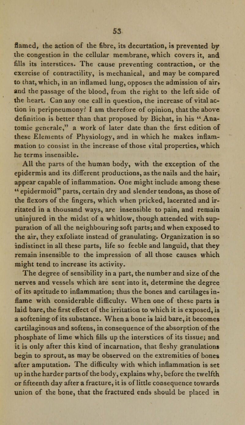 flamed, the action of the fibre, its decurtation, is prevented by the congestion in the cellular membrane, which covers it, and fills its interstices. The cause preventing contraction, or the exercise of contractility, is mechanical, and may be compared to that, which, in an inflamed lung, opposes the admission of air» and the passage of the blood, from the right to the left side of the heart. Can any one call in question, the increase of vital ac- tion in peripneumony? I am therefore of opinion, that the above definition is better than that proposed by Bichat, in his  Ana- tomie generate, a work of later date than the first edition of these Elements of Physiology, and in which he makes inflam- mation to consist in the increase of those vital properties, which he terms insensible. All the parts of the human body, with the exception of the epidermis and its different productions, as the nails and the hair, appear capable of inflammation. One might include among these  epidermoid parts, certain dry and slender tendons, as those of the flexors of the fingers, which when pricked, lacerated and ir- ritated in a thousand ways, are insensible to pain, and remain uninjured in the midst of a whitlow, though attended with sup- puration of all the neighbouring soft parts; and when exposed to the air, they exfoliate instead of granulating. Organization is so indistinct in all these parts, life so feeble and languid, that they remain insensible to the impression of all those causes which might tend to increase its activity. The degree of sensibility in a part, the number and size of the nerves and vessels which are sent into it, determine the degree of its aptitude to inflammation; thus the bones and cartilages in- flame with considerable difficulty. When one of these parts is laid bare, the first effect of the irritation to which it is exposed, is a softening of its substance. When a bone is laid bare, it becomes cartilaginous and softens, in consequence of the absorption of the phosphate of lime which fills up the interstices of its tissue; and it is only after this kind of incarnation, that fleshy granulations begin to sprout, as may be observed on the extremities of bones after amputation. The difficulty with which inflammation is set up in the harder parts of the body, explains why, before the twelfth or fifteenth day after a fracture, it is of little consequence towards union of the bone, that the fractured ends should be placed in