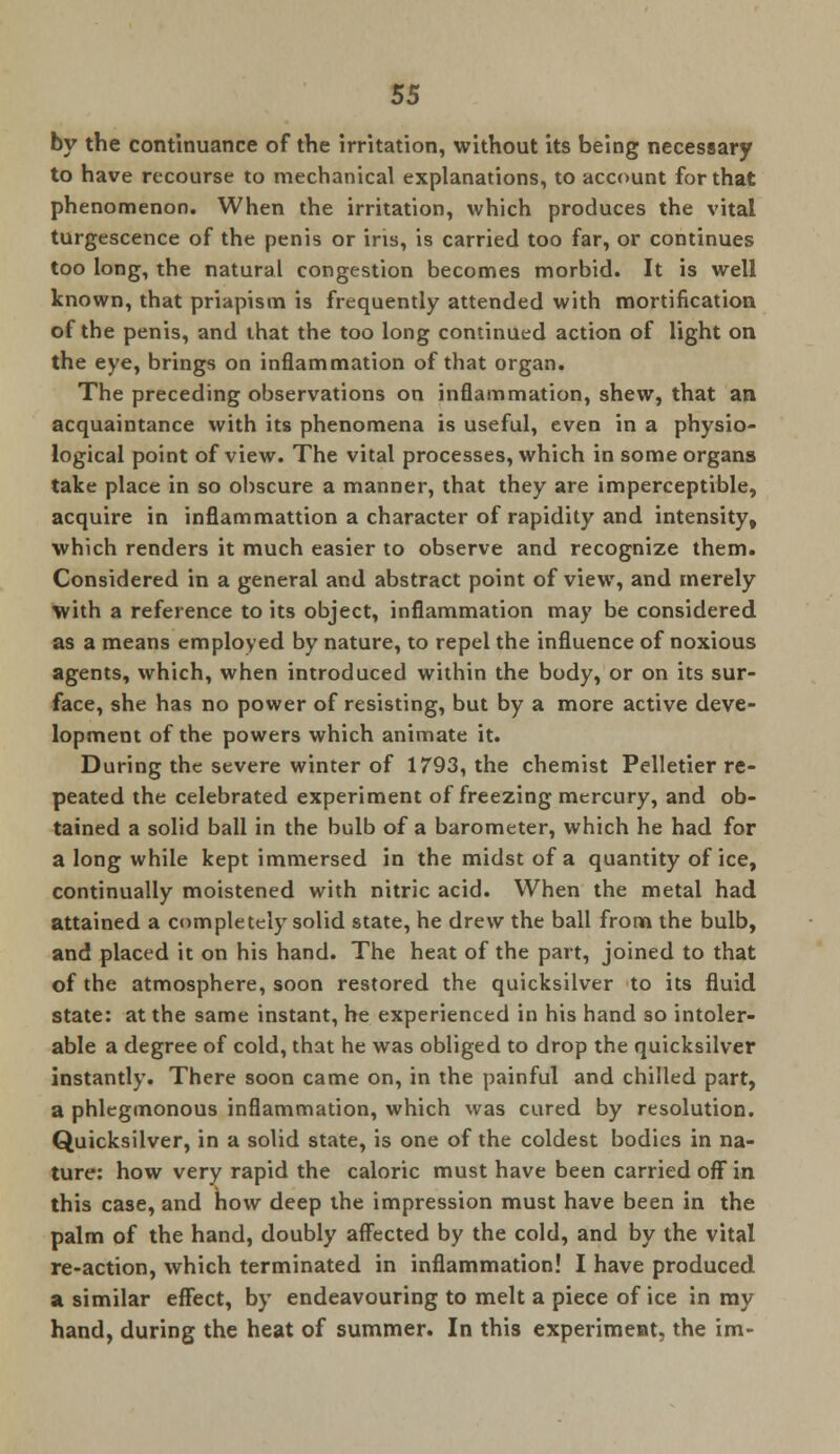 by the continuance of the irritation, without its being necessary to have recourse to mechanical explanations, to account for that phenomenon. When the irritation, which produces the vital turgescence of the penis or ins, is carried too far, or continues too long, the natural congestion becomes morbid. It is well known, that priapism is frequently attended with mortification of the penis, and that the too long continued action of light on the eye, brings on inflammation of that organ. The preceding observations on inflammation, shew, that an acquaintance with its phenomena is useful, even in a physio- logical point of view. The vital processes, which in some organs take place in so obscure a manner, that they are imperceptible, acquire in inflammation a character of rapidity and intensity, which renders it much easier to observe and recognize them. Considered in a general and abstract point of view, and merely with a reference to its object, inflammation may be considered as a means employed by nature, to repel the influence of noxious agents, which, when introduced within the body, or on its sur- face, she has no power of resisting, but by a more active deve- lopment of the powers which animate it. During the severe winter of 1793, the chemist Pelletier re- peated the celebrated experiment of freezing mercury, and ob- tained a solid ball in the bulb of a barometer, which he had for a long while kept immersed in the midst of a quantity of ice, continually moistened with nitric acid. When the metal had attained a completely solid state, he drew the ball from the bulb, and placed it on his hand. The heat of the part, joined to that of the atmosphere, soon restored the quicksilver to its fluid state: at the same instant, he experienced in his hand so intoler- able a degree of cold, that he was obliged to drop the quicksilver instantly. There soon came on, in the painful and chilled part, a phlegmonous inflammation, which was cured by resolution. Quicksilver, in a solid state, is one of the coldest bodies in na- ture: how very rapid the caloric must have been carried off in this case, and how deep the impression must have been in the palm of the hand, doubly affected by the cold, and by the vital re-action, which terminated in inflammation! I have produced a similar effect, by endeavouring to melt a piece of ice in my hand, during the heat of summer. In this experiment, the im-