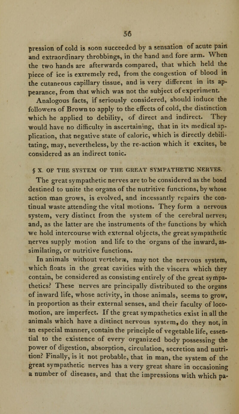 pression of cold is soon succeeded by a sensation of acute pain and extraordinary throbbings, in the hand and fore arm. When the two hands are afterwards compared, that which held the piece of ice is extremely red, from the congestion of blood in the cutaneous capillary tissue, and is very different in its ap- pearance, from that which was not the subject of experiment. Analogous facts, if seriously considered, should induce the followers of Brown to apply to the effects of cold, the distinction which he applied to debility, of direct and indirect. They would have no difficulty in ascertaining, that in its medical ap- plication, that negative state of caloric, which is directly debili- tating, may, nevertheless, by the re-action which it excites, be considered as an indirect tonic. § X. OF THE SYSTEM OF THE GREAT SYMPATHETIC NERVES. The great sympathetic nerves are to be considered as the bond destined to unite the organs of the nutritive functions, by whose action man grows, is evolved, and incessantly repairs the con- tinual waste attending the vital motions. They form a nervous system, very distinct from the system of the cerebral nerves; and, as the latter are the instruments of the functions by which we hold intercourse with external objects, the great sympathetic nerves supply motion and life to the organs of the inward, as- similating, or nutritive functions. In animals without vertebrae, may not the nervous system, which floats in the great cavities with the viscera which they contain, be considered as consisting entirely of the great sympa- thetics? These nerves are principally distributed to the organs of inward life, whose activity, in those animals, seems to grow, in proportion as their external senses, and their faculty of loco- motion, are imperfect. If the great sympathetics exist in all the animals which have a distinct nervous system, do they not, in an especial manner, contain the principle of vegetable life, essen- tial to the existence of every organized body possessing the power of digestion, absorption, circulation, secretion and nutri- tion? Finally, is it not probable, that in man, the system of the great sympathetic nerves has a very great share in occasioning a number of diseases, and that the impressions with which pa-