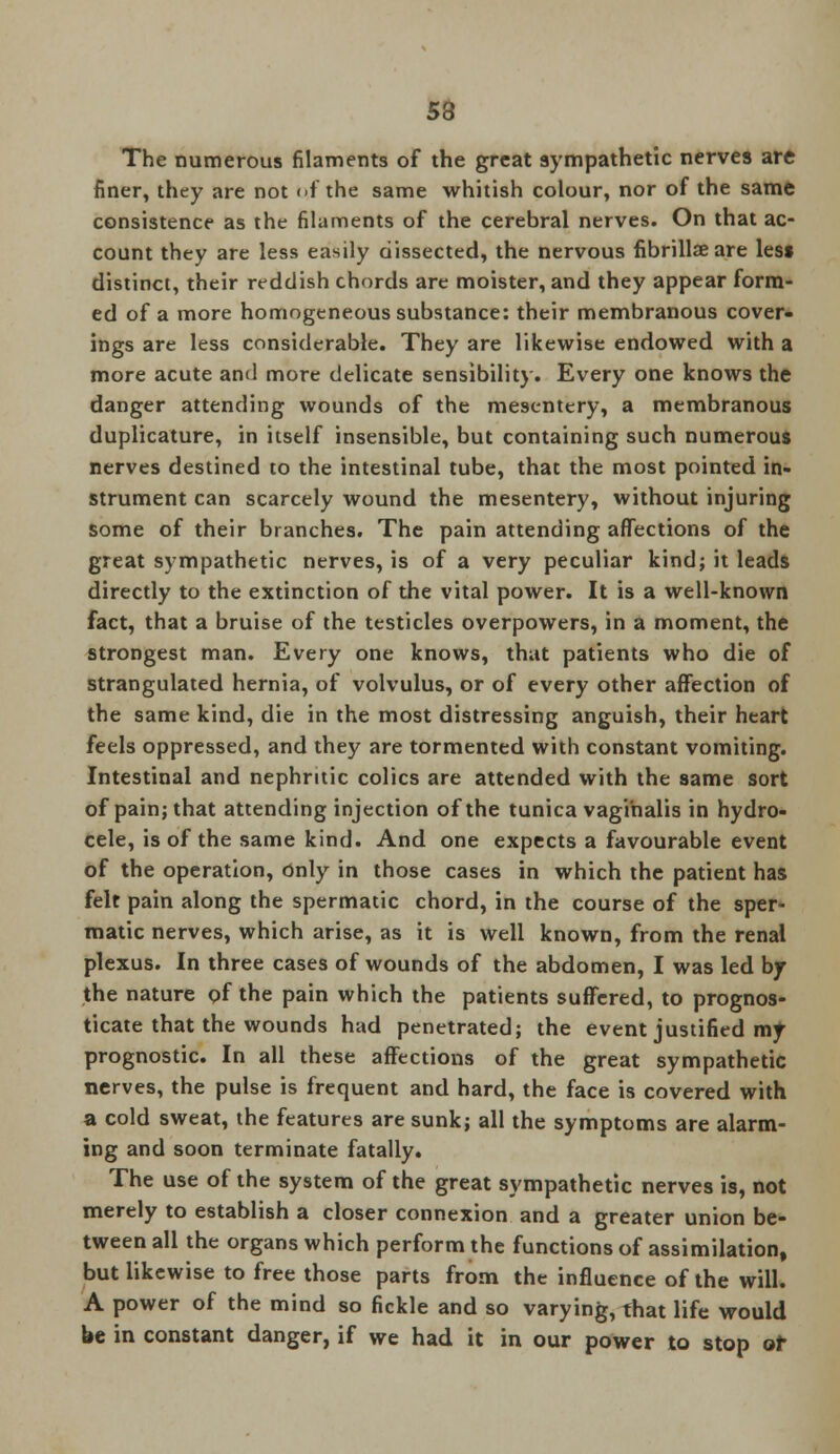 The numerous filaments of the great sympathetic nerves are finer, they are not of the same whitish colour, nor of the same consistence as the filaments of the cerebral nerves. On that ac- count they are less easily dissected, the nervous fibrillse are less distinct, their reddish chords are moister, and they appear form- ed of a more homogeneous substance: their membranous cover- ings are less considerable. They are likewise endowed with a more acute and more delicate sensibility. Every one knows the danger attending wounds of the mesentery, a membranous duplicature, in itself insensible, but containing such numerous nerves destined to the intestinal tube, that the most pointed in- strument can scarcely wound the mesentery, without injuring some of their branches. The pain attending affections of the great sympathetic nerves, is of a very peculiar kind; it leads directly to the extinction of the vital power. It is a well-known fact, that a bruise of the testicles overpowers, in a moment, the strongest man. Every one knows, that patients who die of strangulated hernia, of volvulus, or of every other affection of the same kind, die in the most distressing anguish, their heart feels oppressed, and they are tormented with constant vomiting. Intestinal and nephritic colics are attended with the same sort of pain; that attending injection of the tunica vaginalis in hydro- cele, is of the same kind. And one expects a favourable event of the operation, only in those cases in which the patient has felt pain along the spermatic chord, in the course of the sper- matic nerves, which arise, as it is well known, from the renal plexus. In three cases of wounds of the abdomen, I was led by the nature of the pain which the patients suffered, to prognos- ticate that the wounds had penetrated; the event justified my prognostic. In all these affections of the great sympathetic nerves, the pulse is frequent and hard, the face is covered with a cold sweat, the features are sunk; all the symptoms are alarm- ing and soon terminate fatally. The use of the system of the great sympathetic nerves is, not merely to establish a closer connexion and a greater union be- tween all the organs which perform the functions of assimilation, but likewise to free those parts from the influence of the will. A power of the mind so fickle and so varying, that life would be in constant danger, if we had it in our power to stop of