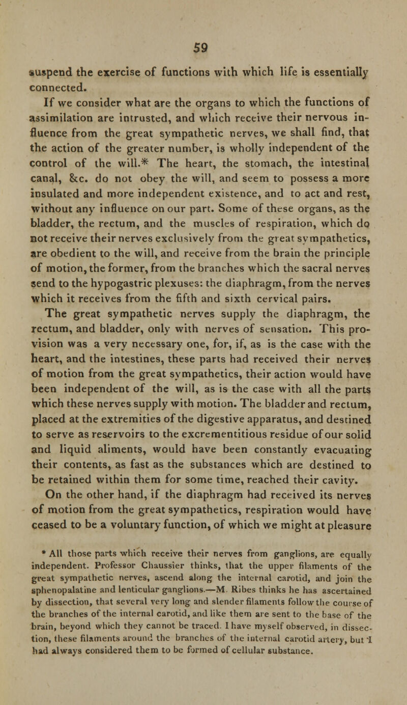 suspend the exercise of functions with which life is essentially connected. If we consider what are the organs to which the functions of assimilation are intrusted, and which receive their nervous in- fluence from the great sympathetic nerves, we shall find, that the action of the greater number, is wholly independent of the control of the will.* The heart, the stomach, the intestinal canal, &c. do not obey the will, and seem to possess a more insulated and more independent existence, and to act and rest, without any influence on our part. Some of these organs, as the bladder, the rectum, and the muscles of respiration, which do not receive their nerves exclusively from the great sympathetics, are obedient to the will, and receive from the brain the principle of motion, the former, from the branches which the sacral nerves send to the hypogastric plexuses: the diaphragm, from the nerves which it receives from the fifth and sixth cervical pairs. The great sympathetic nerves supply the diaphragm, the rectum, and bladder, only with nerves of sensation. This pro- vision was a very necessary one, for, if, as is the case with the heart, and the intestines, these parts had received their nerves of motion from the great sympathetics, their action would have been independent of the will, as is the case with all the parts which these nerves supply with motion. The bladder and rectum, placed at the extremities of the digestive apparatus, and destined to serve as reservoirs to the excrementitious residue of our solid and liquid aliments, would have been constantly evacuating their contents, as fast as the substances which are destined to be retained within them for some time, reached their cavity. On the other hand, if the diaphragm had received its nerves of motion from the great sympathetics, respiration would have ceased to be a voluntary function, of which we might at pleasure * All those parts which receive their nerves from ganglions, are equally independent. Professor Chaussier thinks, that the upper filaments of the great sympathetic nerves, ascend along the internal carotid, and join the sphenopalatine and lenticular ganglions.—M. Ribes thinks he has ascertained by dissection, that several very long and slender filaments follow the course of the branches of the internal carotid, and like them are sent to the base of the brain, beyond which they cannot be traced. I have myself observed, in dissec- tion, these filaments around the branches of the internal carotid artery, but I had always considered them to be formed of cellular substance.