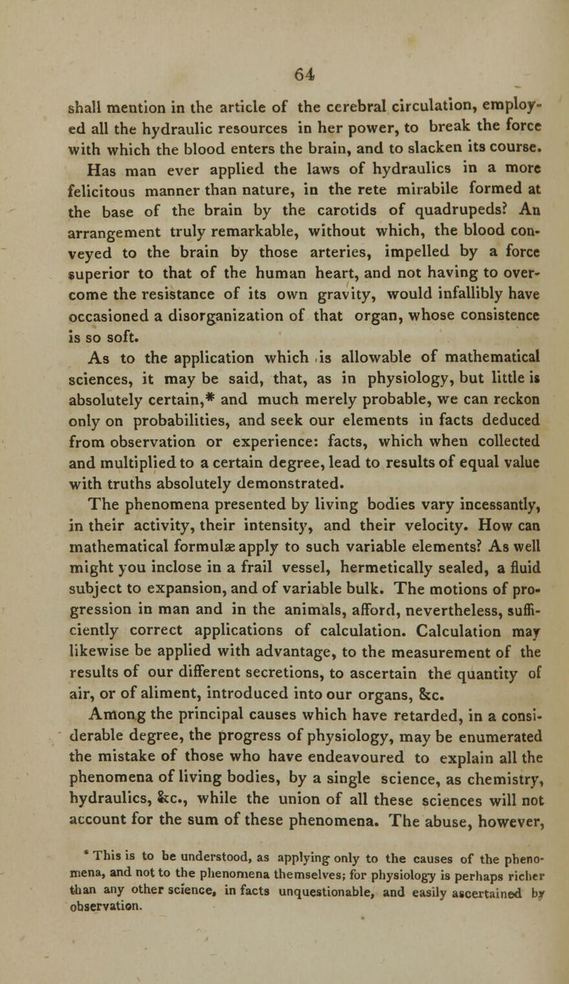 shall mention in the article of the cerebral circulation, employ- ed all the hydraulic resources in her power, to break the force with which the blood enters the brain, and to slacken its course. Has man ever applied the laws of hydraulics in a more felicitous manner than nature, in the rete mirabile formed at the base of the brain by the carotids of quadrupeds? An arrangement truly remarkable, without which, the blood con- veyed to the brain by those arteries, impelled by a force superior to that of the human heart, and not having to over- come the resistance of its own gravity, would infallibly have occasioned a disorganization of that organ, whose consistence is so soft. As to the application which is allowable of mathematical sciences, it may be said, that, as in physiology, but little is absolutely certain,* and much merely probable, we can reckon only on probabilities, and seek our elements in facts deduced from observation or experience: facts, which when collected and multiplied to a certain degree, lead to results of equal value with truths absolutely demonstrated. The phenomena presented by living bodies vary incessantly, in their activity, their intensity, and their velocity. How can mathematical formulae apply to such variable elements? As well might you inclose in a frail vessel, hermetically sealed, a fluid subject to expansion, and of variable bulk. The motions of pro- gression in man and in the animals, afford, nevertheless, suffi- ciently correct applications of calculation. Calculation may likewise be applied with advantage, to the measurement of the results of our different secretions, to ascertain the quantity of air, or of aliment, introduced into our organs, &c. Among the principal causes which have retarded, in a consi- derable degree, the progress of physiology, may be enumerated the mistake of those who have endeavoured to explain all the phenomena of living bodies, by a single science, as chemistry, hydraulics, &c, while the union of all these sciences will not account for the sum of these phenomena. The abuse, however, * This is to be understood, as applying only to the causes of the pheno- mena, and not to the phenomena themselves; for physiology is perhaps richer than any other science, in facts unquestionable, and easily ascertained by observation.