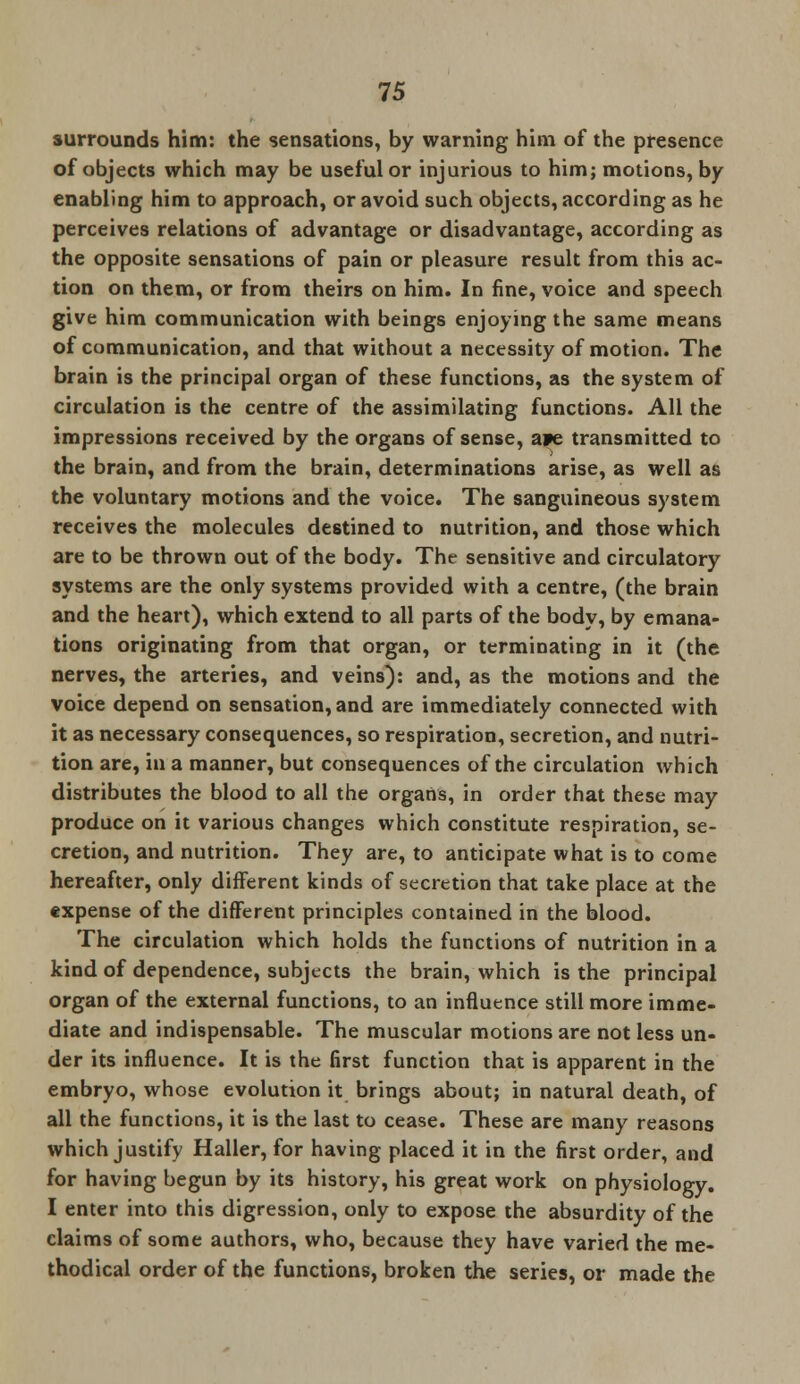 surrounds him: the sensations, by warning him of the presence of objects which may be useful or injurious to him; motions, by enabling him to approach, or avoid such objects, according as he perceives relations of advantage or disadvantage, according as the opposite sensations of pain or pleasure result from this ac- tion on them, or from theirs on him. In fine, voice and speech give him communication with beings enjoying the same means of communication, and that without a necessity of motion. The brain is the principal organ of these functions, as the system of circulation is the centre of the assimilating functions. All the impressions received by the organs of sense, a?e transmitted to the brain, and from the brain, determinations arise, as well as the voluntary motions and the voice. The sanguineous system receives the molecules destined to nutrition, and those which are to be thrown out of the body. The sensitive and circulatory systems are the only systems provided with a centre, (the brain and the heart), which extend to all parts of the body, by emana- tions originating from that organ, or terminating in it (the nerves, the arteries, and veins): and, as the motions and the voice depend on sensation, and are immediately connected with it as necessary consequences, so respiration, secretion, and nutri- tion are, in a manner, but consequences of the circulation which distributes the blood to all the organs, in order that these may produce on it various changes which constitute respiration, se- cretion, and nutrition. They are, to anticipate what is to come hereafter, only different kinds of secretion that take place at the expense of the different principles contained in the blood. The circulation which holds the functions of nutrition in a kind of dependence, subjects the brain, which is the principal organ of the external functions, to an influence still more imme- diate and indispensable. The muscular motions are not less un- der its influence. It is the first function that is apparent in the embryo, whose evolution it brings about; in natural death, of all the functions, it is the last to cease. These are many reasons which justify Haller, for having placed it in the first order, and for having begun by its history, his great work on physiology. I enter into this digression, only to expose the absurdity of the claims of some authors, who, because they have varied the me- thodical order of the functions, broken the series, or made the