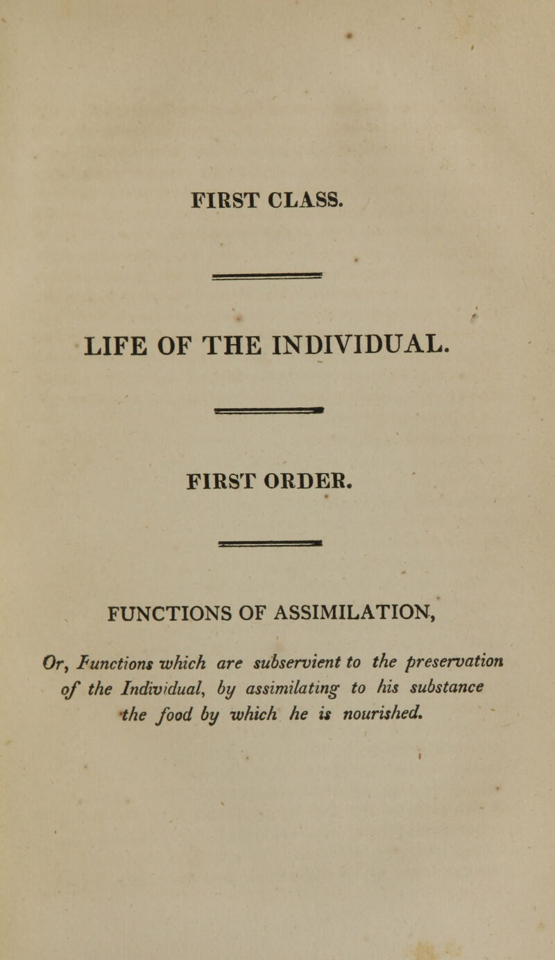 FIRST CLASS. LIFE OF THE INDIVIDUAL. FIRST ORDER. FUNCTIONS OF ASSIMILATION, Or, functions which are subservient to the preservation of the Individual, by assimilating to his substance the food by which he is nourished.