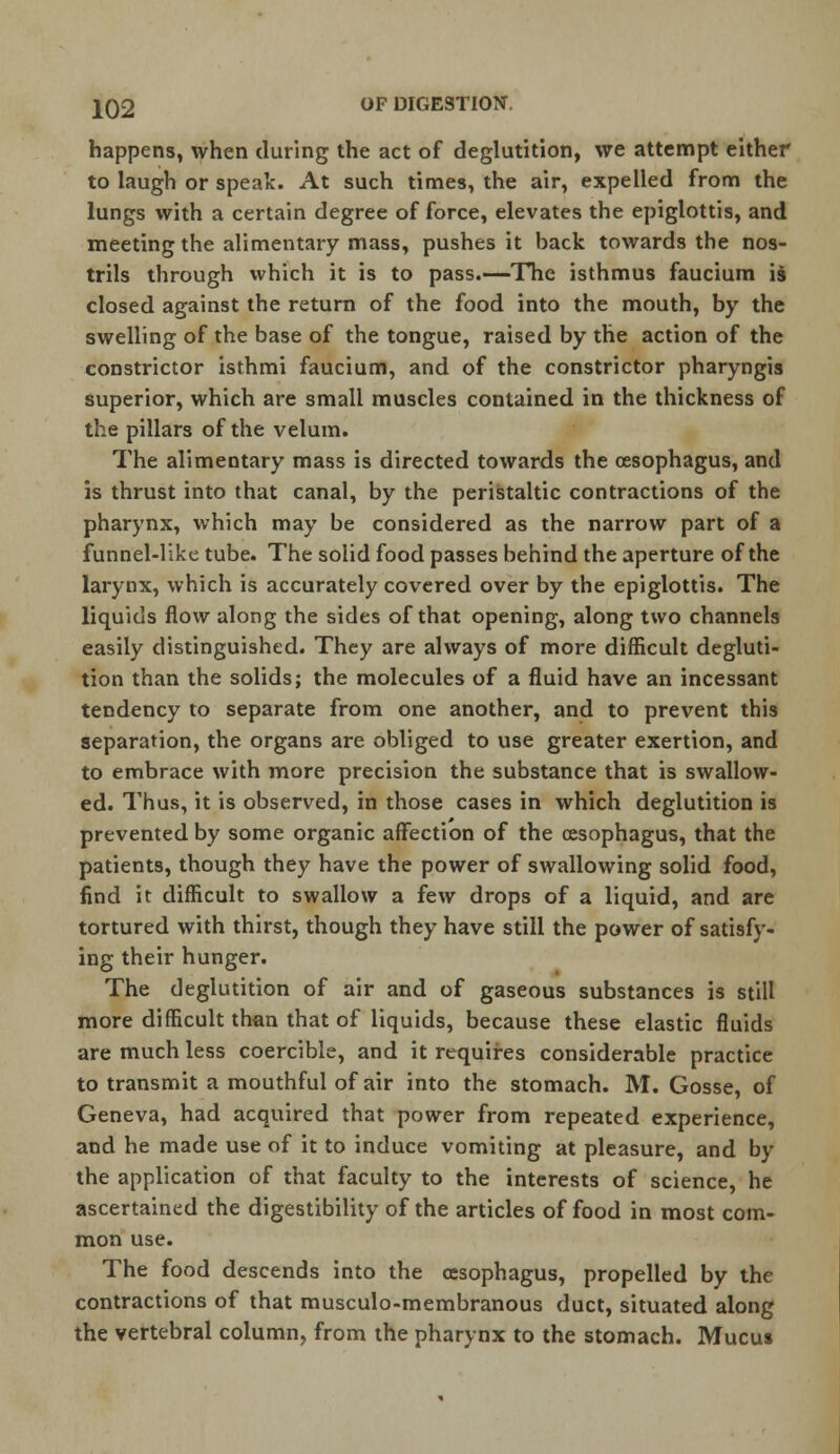 happens, when during the act of deglutition, we attempt either to laugh or speak. At such times, the air, expelled from the lungs with a certain degree of force, elevates the epiglottis, and meeting the alimentary mass, pushes it back towards the nos- trils through which it is to pass.—The isthmus faucium is closed against the return of the food into the mouth, by the swelling of the base of the tongue, raised by the action of the constrictor isthmi faucium, and of the constrictor pharyngis superior, which are small muscles contained in the thickness of the pillars of the velum. The alimentary mass is directed towards the oesophagus, and is thrust into that canal, by the peristaltic contractions of the pharynx, which may be considered as the narrow part of a funnel-like tube. The solid food passes behind the aperture of the larynx, which is accurately covered over by the epiglottis. The liquids flow along the sides of that opening, along two channels easily distinguished. They are always of more difficult degluti- tion than the solids; the molecules of a fluid have an incessant tendency to separate from one another, and to prevent this separation, the organs are obliged to use greater exertion, and to embrace with more precision the substance that is swallow- ed. Thus, it is observed, in those cases in which deglutition is prevented by some organic affection of the oesophagus, that the patients, though they have the power of swallowing solid food, find it difficult to swallow a few drops of a liquid, and are tortured with thirst, though they have still the power of satisfy- ing their hunger. The deglutition of air and of gaseous substances is still more difficult than that of liquids, because these elastic fluids are much less coercible, and it requires considerable practice to transmit a mouthful of air into the stomach. M. Gosse, of Geneva, had acquired that power from repeated experience, and he made use of it to induce vomiting at pleasure, and by the application of that faculty to the interests of science, he ascertained the digestibility of the articles of food in most com- mon use. The food descends into the oesophagus, propelled by the contractions of that musculo-membranous duct, situated along the vertebral column, from the pharynx to the stomach. Mucus