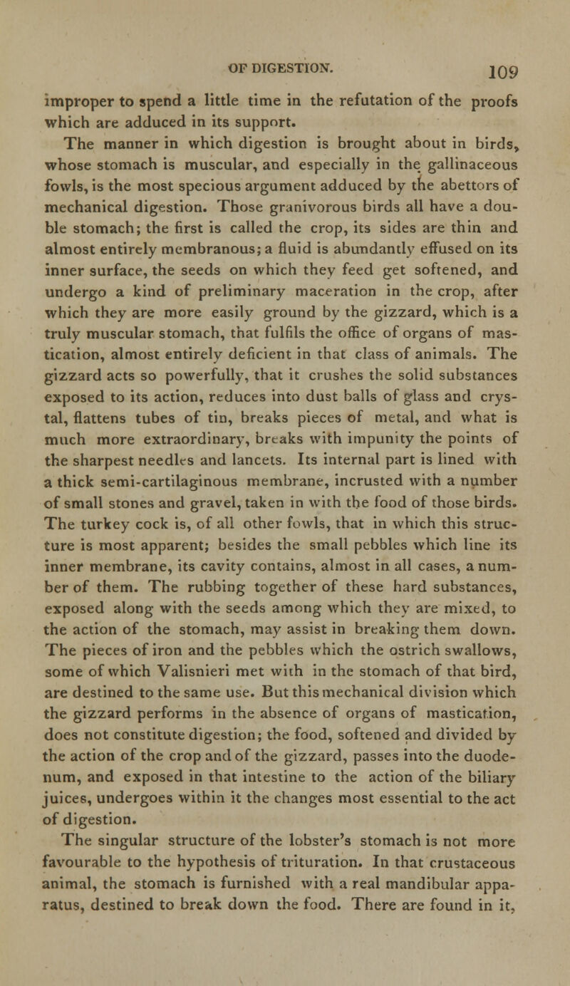 improper to spend a little time in the refutation of the proofs which are adduced in its support. The manner in which digestion is brought about in birds, whose stomach is muscular, and especially in the gallinaceous fowls, is the most specious argument adduced by the abettors of mechanical digestion. Those granivorous birds all have a dou- ble stomach; the first is called the crop, its sides are thin and almost entirely membranous; a fluid is abundantly effused on its inner surface, the seeds on which they feed get softened, and undergo a kind of preliminary maceration in the crop, after which they are more easily ground by the gizzard, which is a truly muscular stomach, that fulfils the office of organs of mas- tication, almost entirely deficient in that class of animals. The gizzard acts so powerfully, that it crushes the solid substances exposed to its action, reduces into dust balls of glass and crys- tal, flattens tubes of tin, breaks pieces of metal, and what is much more extraordinary, brtaks with impunity the points of the sharpest needles and lancets. Its internal part is lined with a thick semi-cartilaginous membrane, incrusted with a number of small stones and gravel, taken in with the food of those birds. The turkey cock is, of all other fowls, that in which this struc- ture is most apparent; besides the small pebbles which line its inner membrane, its cavity contains, almost in all cases, a num- ber of them. The rubbing together of these hard substances, exposed along with the seeds among which they are mixed, to the action of the stomach, may assist in breaking them down. The pieces of iron and the pebbles which the ostrich swallows, some of which Valisnieri met with in the stomach of that bird, are destined to the same use. But this mechanical division which the gizzard performs in the absence of organs of mastication, does not constitute digestion; the food, softened and divided by the action of the crop and of the gizzard, passes into the duode- num, and exposed in that intestine to the action of the biliary juices, undergoes within it the changes most essential to the act of digestion. The singular structure of the lobster's stomach is not more favourable to the hypothesis of trituration. In that crustaceous animal, the stomach is furnished with a real mandibular appa- ratus, destined to break down the food. There are found in it,