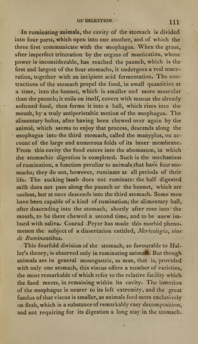 In ruminating animals, the cavity of the stomach is divided into four parts, which open into one another, and of which the three first communicate with the oesophagus. When the grass, after imperfect trituration by the organs of mastication, whose power is inconsiderable, has reached the paunch, which is the first and largest of the four stomachs, it undergoes a real mace- ration, together with an incipient acid fermentation. The con- tractions of the stomach propel the food, in small quantities at a time, into the bonnet, which is smaller and more muscular than the paunch; it coils on itself, covers with mucus the already softened food, then forms it into a ball, which rises into the mouth, by a truly antiperistaltic motion of the oesophagus. The alimentary bolus, after having been chewed over again by the animal, which seems to enjoy that process, descends along the oesophagus into the third stomach, called the manyplus, on ac- count of the large and numerous folds of its inner membrane. From this cavity the food enters into the abomasum, in which the stomachic digestion is completed. Such is the mechanism of rumination, a function peculiar to animals that have four sto- machs; they do not, however, ruminate at all periods of their life. The sucking lamb does not ruminate: the half digested milk does not pass along the paunch or the bonnet, which are useless, but at once descends into the third stomach. Some men have been capable of a kind of rumination; the alimentary ball, after descending into the stomach, shortly after rose into the mouth, to be there chewed a second time, and to be anew im- bued with saliva. Conrad Peyer has made this morbid pheno- menon the subject of a dissertation entitled, Mericologia, she de RuminanUbus, This fourfold division of the stomach, so favourable to Hai« ler's theory, is observed only in ruminating animafe. But though animals are in general monogastric, as man, that is, provided with only one stomach, this viscus offers a number of varieties, the most remarkable of which refer to the relative facility which the food meets, in remaining within its cavity. The insertion of the oesophagus is nearer to its left extremity, and the great fundus of that viscus is smaller, as animals feed more exclusively on flesh, which is a substance of remarkably easy decomposition, and not requiring for its digestion a long stay in the stomach.