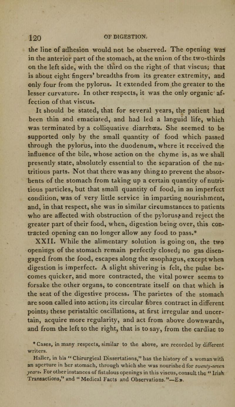 the line of adhesion would not be observed. The opening was in the anterior part of the stomach, at the union of the two-thirds on the left side, with the third on the right of that viscus; that is about eight fingers' breadths from its greater extremity, and only four from the pylorus. It extended from the greater to the lesser curvature. In other respects, it was the only organic af- fection of that viscus. It should be stated, that for several years, the patient had been thin and emaciated, and had led a languid life, which Was terminated by a colliquative diarrhoea. She seemed to be supported only by the small quantity of food which passed through the pylorus, into the duodenum, where it received the influence of the bile, whose action on the chyme is, as we shall presently state, absolutely essential to the separation of the nu- tritious parts. Not that there was any thing to prevent the absor- bents of the stomach from taking up a certain quantity of nutri- tious particles, but that small quantity of food, in an imperfect condition, was of very little service in imparting nourishment, and, in that respect, she was in similar circumstances to patients who are affected with obstruction of the pylorus,* and reject the greater part of their food, when, digestion being over, this con- tracted opening can no longer allow any food to pass.* XXII. While the alimentary solution is going on, the two openings of the stomach remain perfectly closed; no gas disen- gaged from the food, escapes along the oesophagus, except when digestion is imperfect. A slight shivering is felt, the pulse be* comes quicker, and more contracted, the vital power seems to forsake the other organs, to concentrate itself on that which is the seat of the digestive process. The parietes of the stomach are soon called into action; its circular fibres contract in different points; these peristaltic oscillations, at first irregular and uncer- tain, acquire more regularity, and act from above downwards, and from the left to the right, that is to say, from the cardiac to * Cases, in many respects, similar to the above, are recorded by different writers. Haller, in his  Chirurgical Dissertations, has the history of a woman with an aperture in her stomach, through which she was nourished for twenty-seven years. For other instances of fistulous openings in this viscus, consult the  Irish Transactions, and  Medical Facts and Observations.—Eb.