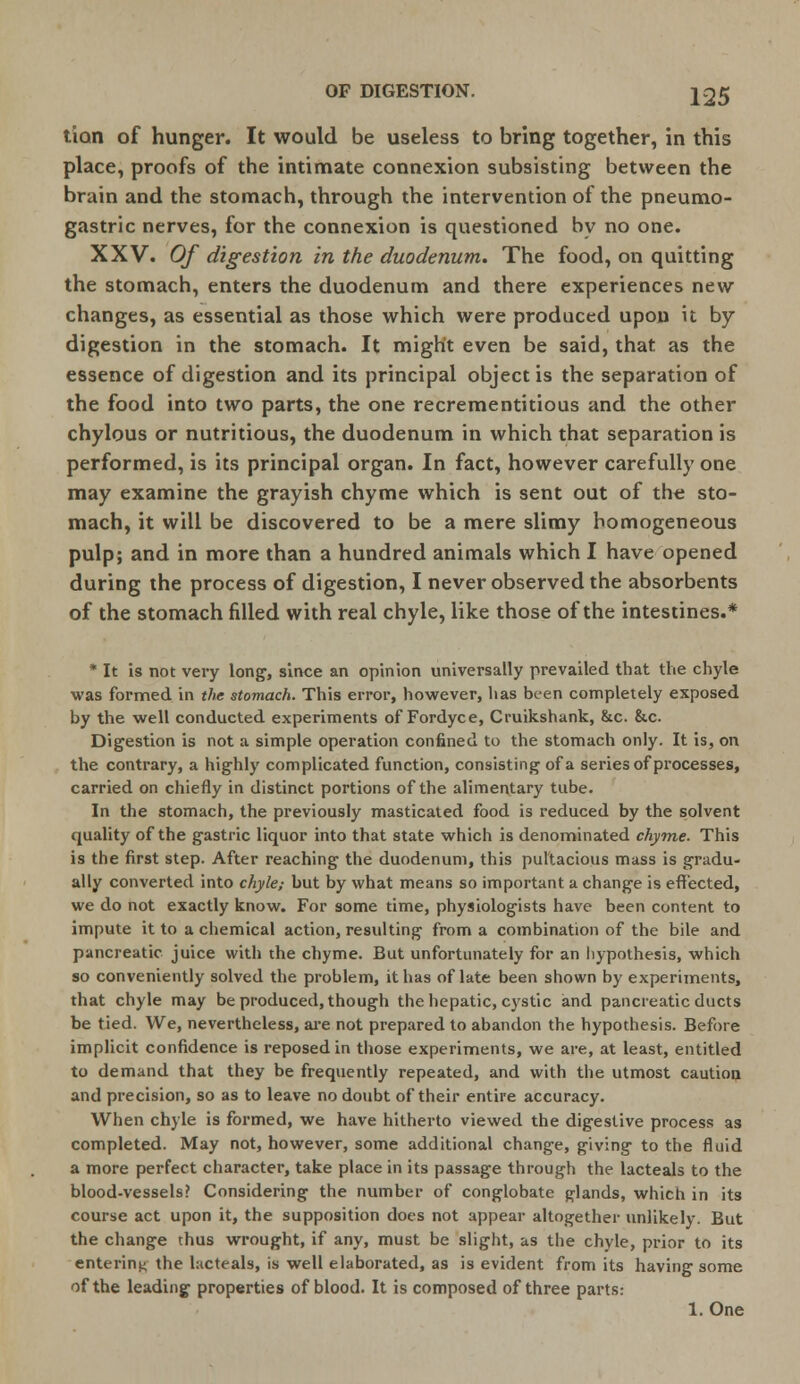 tion of hunger. It would be useless to bring together, in this place, proofs of the intimate connexion subsisting between the brain and the stomach, through the intervention of the pneumo- gastric nerves, for the connexion is questioned by no one. XXV. Of digestion in the duodenum. The food, on quitting the stomach, enters the duodenum and there experiences new changes, as essential as those which were produced upon it by digestion in the stomach. It might even be said, that as the essence of digestion and its principal object is the separation of the food into two parts, the one recrementitious and the other chylous or nutritious, the duodenum in which that separation is performed, is its principal organ. In fact, however carefully one may examine the grayish chyme which is sent out of the sto- mach, it will be discovered to be a mere slimy homogeneous pulp; and in more than a hundred animals which I have opened during the process of digestion, I never observed the absorbents of the stomach filled with real chyle, like those of the intestines.* * It is not very long, since an opinion universally prevailed that the chyle was formed in the stomach. This error, however, has been completely exposed by the well conducted experiments of Fordyce, Cruikshank, &c. &c. Digestion is not a simple operation confined to the stomach only. It is, on the contrary, a highly complicated function, consisting of a series of processes, carried on chiefly in distinct portions of the alimentary tube. In the stomach, the previously masticated food is reduced by the solvent quality of the gastric liquor into that state which is denominated chyme. This is the first step. After reaching the duodenum, this pultacious mass is gradu- ally converted into chyle; but by what means so important a change is effected, we do not exactly know. For some time, physiologists have been content to impute it to a chemical action, resulting from a combination of the bile and pancreatic juice with the chyme. But unfortunately for an hypothesis, which so conveniently solved the problem, it has of late been shown by experiments, that chyle may be produced, though the hepatic, cystic and pancreatic ducts be tied. We, nevertheless, are not prepared to abandon the hypothesis. Before implicit confidence is reposed in those experiments, we are, at least, entitled to demand that they be frequently repeated, and with the utmost caution and precision, so as to leave no doubt of their entire accuracy. When chyle is formed, we have hitherto viewed the digestive process as completed. May not, however, some additional change, giving to the fluid a more perfect character, take place in its passage through the lacteals to the blood-vessels? Considering the number of conglobate glands, which in its course act upon it, the supposition does not appear altogether unlikely. But the change thus wrought, if any, must be slight, as the chyle, prior to its entering the hicteals, is well elaborated, as is evident from its having some of the leading properties of blood. It is composed of three parts: 1. One