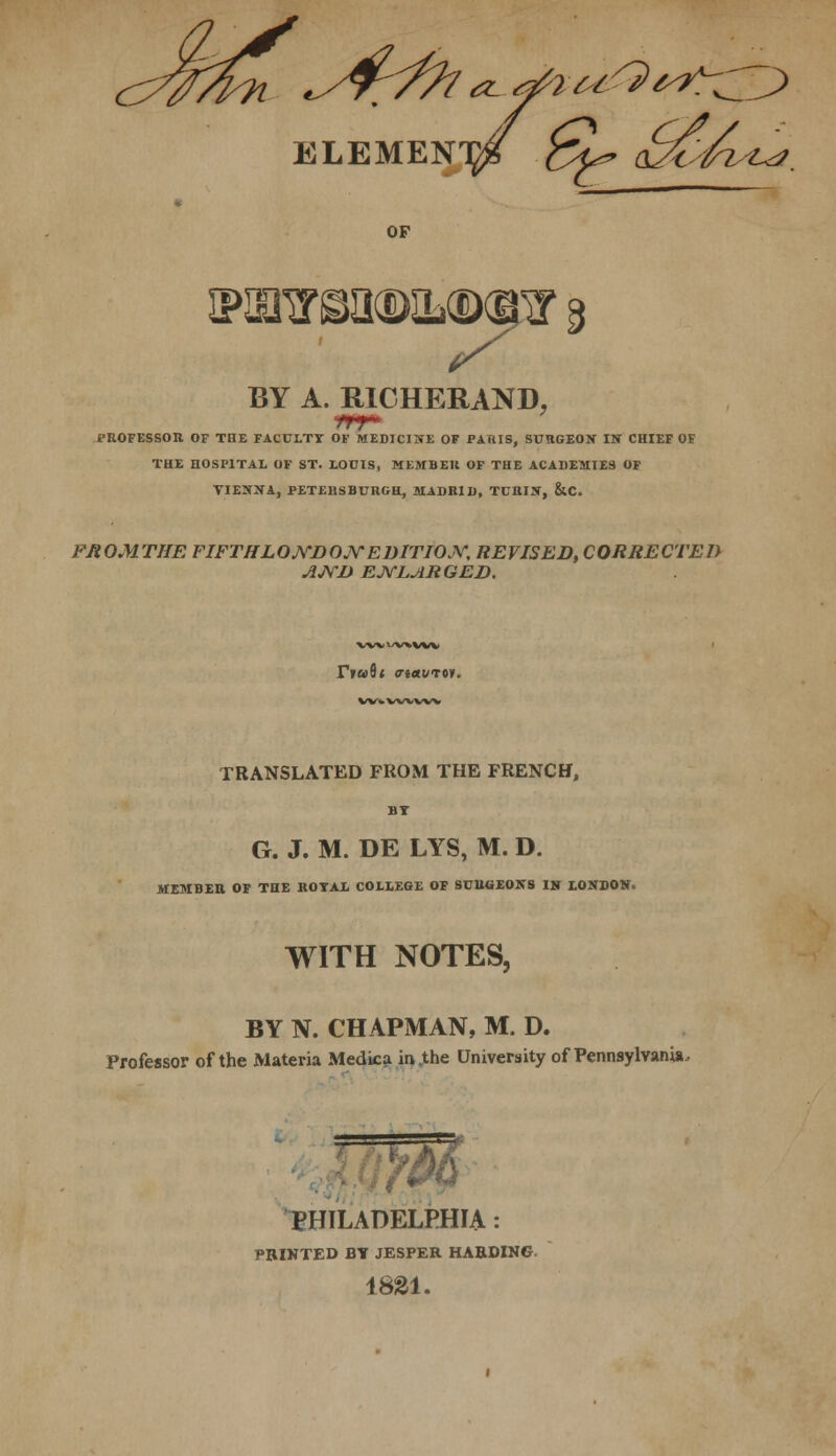 OF ipbrtbimmlcdot & BY A. RICHERAND, t'ROFESSOR OF THE FACULTY OF MEDICINE OF PARIS, SURGEON IN CHIEF OF THE HOSPITAL OF ST. LOOIS, MEMBER OF THE ACADEMIES OF VIENNA, PETERSBURG!!, MADRID, TURIN, &C. FJtOMTHE FIFTH LOJYDOJY EDITION, REVISED, CORRECTED AND ENLARGED. TRANSLATED FROM THE FRENCH, BT G. J. M. DE LYS, M. D. MEMBEB. OF THE ROTAL COLLEGE OF SURGEONS IN LONDON. WITH NOTES, BY N. CHAPMAN, M. D. Professor of the Materia Medica in .the University of Pennsylvania, es PHILADELPHIA: PRINTED BY JESPER HARDING 1821.