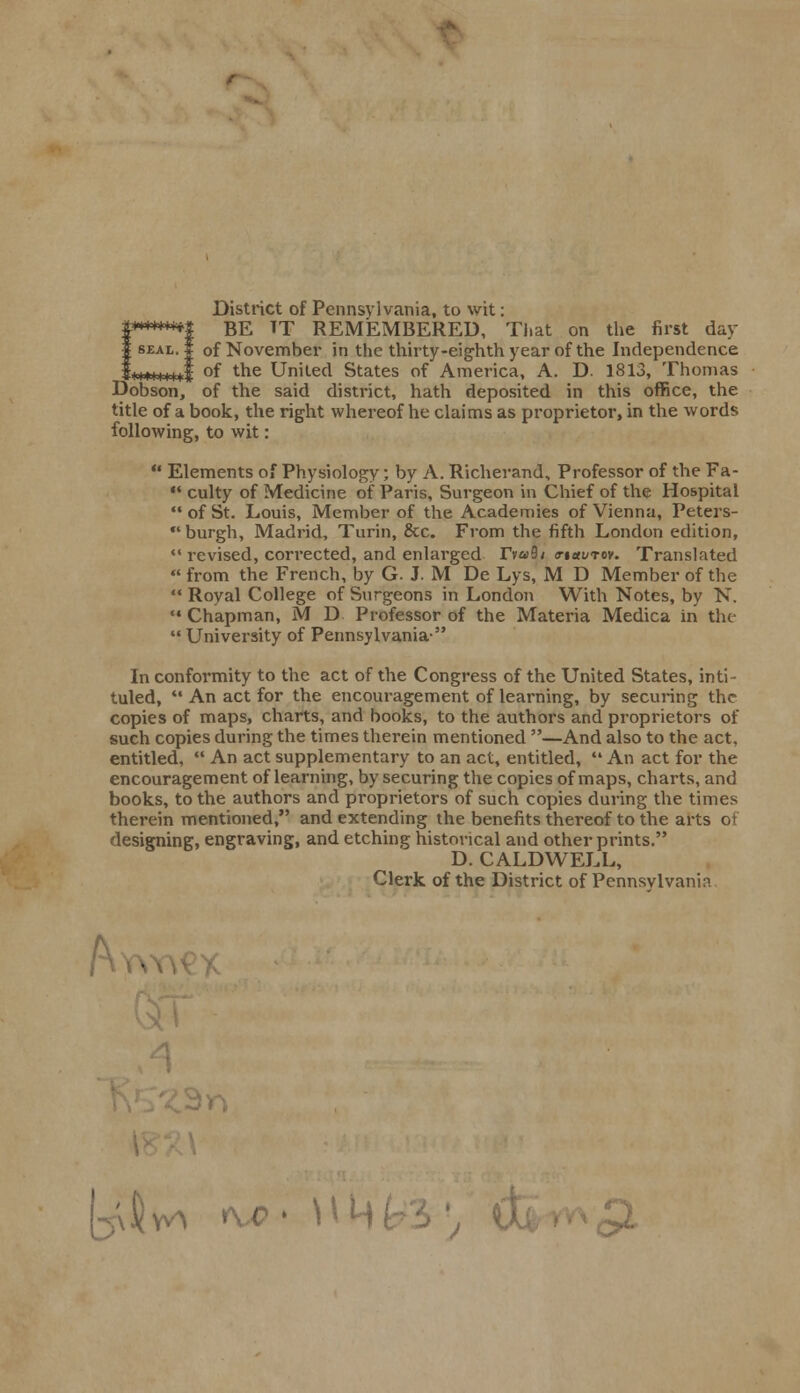 District of Pennsylvania, to wit: BE TT REMEMBERED, That on the first day of November in the thirty-eighth year of the Independence of the United States of America, A. D- 1813, Thomas of the said district, hath deposited in this office, the title of a book, the right whereof he claims as proprietor, in the words following, to wit: t-fryfr-fr-fr-f ^-a -M Dobson,  Elements of Physiology; by A. Richerand, Professor of the Fa- «' culty of Medicine of Paris, Surgeon in Chief of the Hospital of St. Louis, Member of the Academies of Vienna, Peters- *' burgh, Madrid, Turin, &c. From the fifth London edition,  revised, corrected, and enlarged rv«9< o-i«i/tov. Translated  from the French, by G. J. M De Lys, M D Member of the  Royal College of Surgeons in London With Notes, by N.  Chapman, M D Professor of the Materia Medica in the  University of Pennsylvania- In conformity to the act of the Congress of the United States, inti- tuled, '* An act for the encouragement of learning, by securing the copies of maps, charts, and books, to the authors and proprietors of such copies during the times therein mentioned —And also to the act, entitled,  An act supplementary to an act, entitled,  An act for the encouragement of learning, by securing the copies of maps, charts, and books, to the authors and proprietors of such copies during the times therein mentioned, and extending the benefits thereof to the arts of designing, engraving, and etching historical and other prints. D. CALDWELL, Clerk of the District of Pennsylvania A aHv* w h m