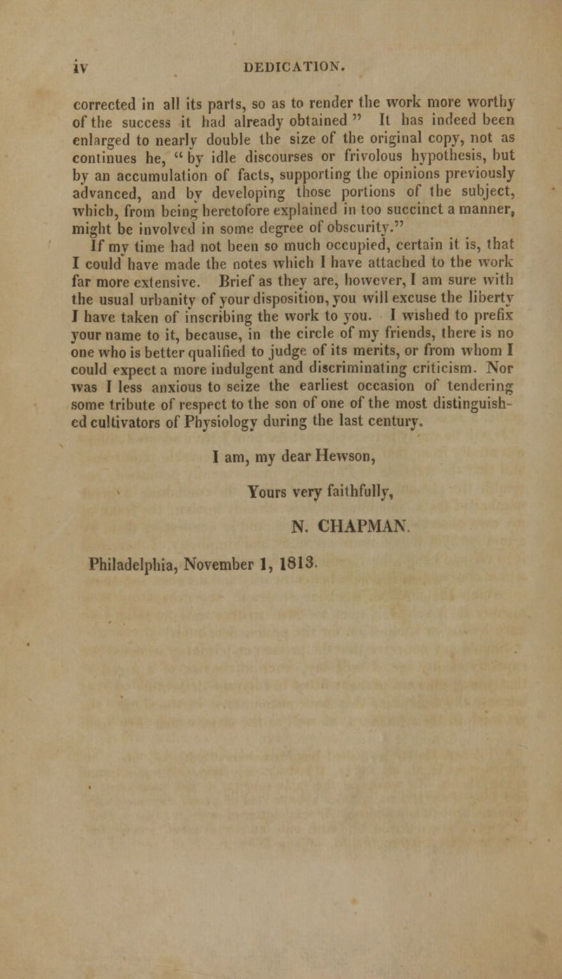 corrected in all its parts, so as to render the work more worthy of the success it had already obtained  It has indeed been enlarged to nearly double the size of the original copy, not as continues he,  by idle discourses or frivolous hypothesis, but by an accumulation of facts, supporting the opinions previously advanced, and by developing those portions of the subject, which, from being heretofore explained in too succinct a manner, might be involved in some degree of obscurity. If my time had not been so much occupied, certain it is, that I could have made the notes which I have attached to the work far more extensive. Brief as they are, however, I am sure with the usual urbanity of your disposition, you will excuse the liberty I have taken of inscribing the work to you. I wished to prefix your name to it, because, in the circle of my friends, there is no one who is better qualified to judge of its merits, or from whom I could expect a more indulgent and discriminating criticism. Nor was I less anxious to seize the earliest occasion of tendering some tribute of respect to the son of one of the most distinguish- ed cultivators of Physiology during the last century. I am, my dear Hewson, Yours very faithfully, N. CHAPMAN, Philadelphia, November 1, 1813.