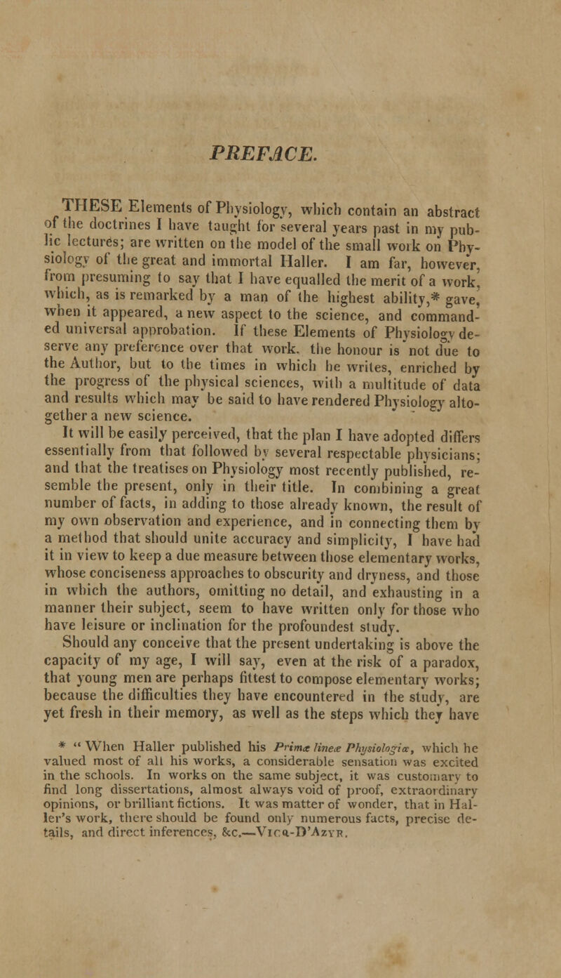 PREFACE. THESE Elements of Physiology, which contain an abstract of the doctrines I have taught for several years past in my pub- lic lectures; are written on Hie model of the small work on Phy- siology of the great and immortal Haller. I am far, however, from presuming to say that I have equalled the merit of a work' which, as is remarked by a man of the highest ability,* gave, when it appeared, a new aspect to the science, and command- ed universal approbation. If these Elements of Physiology de- serve any preference over that work, the honour is not due to the Author, but to the times in which he writes, enriched by the progress of the physical sciences, with a multitude of data and results which may be said to have rendered Physiology alto- gether a new science. It will be easily perceived, that the plan I have adopted differs essentially from that followed by several respectable physicians; and that the treatises on Physiology most recently published, re- semble the present, only in their title. In combining a great number of facts, in adding to those already known, the result of my own observation and experience, and in connecting them by a method that should unite accuracy and simplicity, I have had it in view to keep a due measure between those elementary works, whose conciseness approaches to obscurity and dryness, and those in which the authors, omitting no detail, and exhausting in a manner their subject, seem to have written only for those who have leisure or inclination for the profoundest study. Should any conceive that the present undertaking is above the capacity of my age, I will say, even at the risk of a paradox, that young men are perhaps fittest to compose elementary works; because the difficulties they have encountered in the study, are yet fresh in their memory, as well as the steps which they have *  When Haller published his Prima linex Physiologia, which he valued most of all his works, a considerable sensation was excited in the schools. In works on the same subject, it was customary to find long dissertations, almost always void of proof, extraordinary opinions, or brilliant fictions. It was matter of wonder, that in Hal- ler's work, there should be found only numerous facts, precise de- tails, and direct inferences. &c.—Vicq.-D'Azyr.