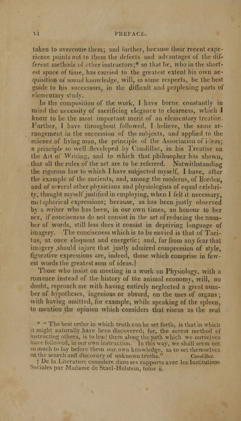 taken to overcome them; and further, because their recent expe- rience points out lo them the defects and advantages of the dif- ferent methods of other instructors;* so that he, who in the short- est space of time, has carried to the greatest extent his own ac- quisition of sound knowledge, will, in some respects, be the best guide to his successors, in the difficult and perplexing parts of elementary study. In the composition of the work, I have borne constantly in mind the necessity of sacrificing elegance to clearness, which I know to be the most important merit of an elementary treatise. Further, I have throughout followed, I believe, the same ar- rangement in the succession of the subjects, and applied to the science of living man, the principle of the Association of ideas; a principle so well developed by Condillac, in his Treatise on the Art of Writing, and to which that philosopher has shown, that all the rules of the art are to be referred. Notwithstanding the rigorous law to which I have subjected myself, I have, after the example of the ancients, and, among the moderns, of Bordeu, and of several other physicians and physiologists of equal celebri- ty, thought myself justified in employing, when I felt it necessary, metaphorical expressions; because, as has been justly observed by a writer who has been, in our own times, an honour to her sev, if conciseness do not consist in the art of reducing the num- ber of words, still less does it consist in depriving language of imagery. The conciseness which is to be envied is that of Taci- tus, at once eloquent and energetic; and, far from any fear that imagery ,shou!d injure that justly admired compression of style, figurative expressions are, indeed, those which comprise in few- est words the greatest sum of ideas.f Those who insist on meeting in a work on Physiology, with a romance instead of the history of the animal economy, will, no doubt, reproach me with having entirely neglected a great num- ber of hypotheses, ingenious or absurd, on the uses of organs; with having omitted, for example, while speaking of the spleen, lo mention the opinion which considers that viscus as the seat *  The best order in which truth can be set forth, is that in which it might naturally have been discovered; for, the surest method of instructing others, is to leaf! them along the path which we ourselves have followed, in our own instruction. In this way, we shall seem not so much to lay before them our own knowledge, as to set themselves on the search and discovery of unknown truths. Condillac. f De la Literature considere dans ses rapports avec les Institutions Snciales par Madame de Stael-Holstein, tome ii.
