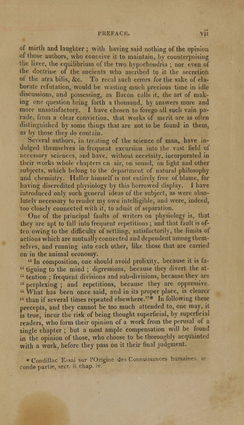of mirth and laughter ; with having said nothing of the opinion of those authors, who conceive it to maintain, by counterpoising the liver, the equilibrium of the two hypochondria ; nor even of the doctrine of the ancients who ascribed to it the secretion of the atra bilis, &c. To recal such errors for the sake of ela- borate refutation, would be wasting much precious time in idle discussions, and possessing, as Bacon calls it, the art of mak- ing one question bring forth a thousand, by answers more and more unsatisfactory. I have chosen to forego all such vain pa- rade, from a clear conviction, that works of merit are as often distinguished by some things that are not to be found in them, as by those they do contain. Several authors, in treating of the science of man, have in- dulged themselves in frequent excursion into the vast field of accessory sciences, and have, without necessity, incorporated in their works whole chapters en air, on sound, on light and other subjects, which belong to the department of natural philosophy and chemistry. Haller himself is not entirely free of blame, for having discredited physiology by this borrowed display. I have introduced only such general ideas of the subject, as were abso- lutely necessary to render my own intelligible, and were, indeed, too closely connected with it, to admit of separation. One of the principal faults of writers on physiology is, that they are apt to fall into frequent repetitions; and that fault is of- ten owing to the difficulty of settling, satisfactorily, the limits of actions which are mutually connected and dependent among them- selves, and running into each other, like those that are carried on in the animal economy.  In composition, one should avoid prolixity, because it is fa-  tiguing to the mind ; digressions, because they divert the at-  tention ; frequent divisions and sub-divisions, because they are  perplexing ; and repetitions, because they are oppressive.  What has been once said, and in its proper place, is clearer  than if several times repeated elsewhere.* In following these precepts, and they cannot be too much attended to, one may, it is true, incur the risk of being thought superficial, by superficial readers, who form their opinion of a work from the perusal of a single chapter ; but a most ample compensation will be found in the opinion of those, who choose to be thoroughly acquainted with a work, before they pass on it their final judgment. * Condillac Essai sur l'Origine des Connoissances humain'-