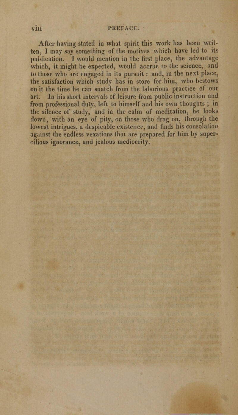 After having stated in what spirit this work has been writ- ten, I may say something of the motives which have led to its publication. I would mention in the first place, the advantage which, it might be expected, would accrue to the science, and to those who are engaged in its pursuit: and, in the next place, the satisfaction which study has in store for him, who bestows on it the time he can snatch from the laborious practice of our art. In his short intervals of leisure from public instruction and from professional duty, left to himself and his own thoughts ; in the silence of study, and in the calm of meditation, he looks down, with an eye of pity, on those who drag on, through the lowest intrigues, a despicable existence, and finds his consolation against the endless vexations that are prepared for him by super- cilious ignorance, and jealous mediocrity.