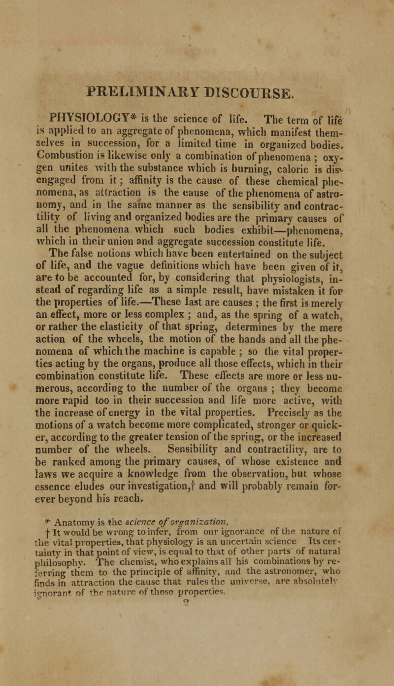 PRELIMINARY DISCOURSE. PHYSIOLOGY* is the science of life. The term of life is applied to an aggregate of phenomena, which manifest them- selves in succession, for a limited time in organized bodies. Combustion is likewise only a combination of phenomena ; oxy- gen unites with the substance which is burning, caloric is dis^ engaged from it; affinity is the cause of these chemical phe- nomena, as attraction is the cause of the phenomena of astro- nomy, and in the same manner as the sensibility and contrac- tility of living and organized bodies are the primary causes of all the phenomena which such bodies exhibit—phenomena, which in their union and aggregate succession constitute life. The false notions which have been entertained on the subject of life, and the vague definitions which have been given of it, are to be accounted for, by considering that physiologists, in- stead of regarding life as a simple result, have mistaken it for the properties of life.—These last are causes ; the first is merely an effect, more or less complex ; and, as the spring of a watch, or rather the elasticity of that spring, determines by the mere action of the wheels, the motion of the hands and all the phe- nomena of which the machine is capable ; so the vital proper- ties acting by the organs, produce all those effects, which in their combination constitute life. These effects are more or less nu- merous, according to the number of the organs ; they become more rapid too in their succession and life more active, with the increase of energy in the vital properties. Precisely as the motions of a watch become more complicated, stronger or quick- er, according to the greater tension of the spring, or the increased number of the wheels. Sensibility and contractility, are to be ranked among the primary causes, of whose existence and laws we acquire a knowledge from the observation, but whose essence eludes our investigation,! and will probably remain for- ever beyond his reach. ** Anatomy is the science of organization. •j-It would be wrong to infer, from our ignorance of the nature of the vital properties, that physiology is an uncertain science Its cer- tainty in that point of view, is equal to that of other parts of natural philosophy. The chemist, who explains all his combinations by re- ferring them to the principle of affinity, and the astronomer, who finds in attraction the cause that rules the universe, are absolutely '<rnoran* of the nature of those properties.