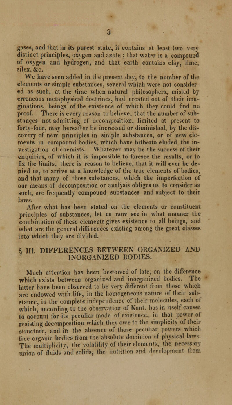 distinct principles, oxygen and azote ; that water is a compound of oxygen and hydrogen, and that earth contains clay, lime, silex, &c. We have seen added in tlie present day, to the number of the elements or simple substances, several which were not consider- ed as such, at the time when natural philosophers, misled by erroneous metaphysical doctrines, had created out of their ima- ginations, beings of the existence of which they could find no proof. There is every reason to belipve, that the number of sub- stances not admitting of decomposition, limited at present to forty-four, may hereafter be increased or diminished, by the dis- covery of new principles in simple substances, or of new ele- ments in compound bodies, which have hitherto eluded the in- vestigation of chemists. Whatever may be the success of their enquiries, of which it is impossible to foresee the results, or to fix the limits, there is reason to believe, that it will ever be de- nied us, to arrive at a knowledge of the true elements of bodies, and that many of those substances, which the imperfection of our means of decomposition or analysis obliges us to consider as such, are frequently compound substances and subject to their laws. After what has been stated on the elements or constituent principles of substances, let us now see in what manner the combination of these elements gives existence to all beings, and what are the general differences existing among the great classes into which they are divided. $ III. DIFFERENCES BETWEEN ORGANIZED AND INORGANIZED BODIES. Much attention has been bestowed of late, on the difference which exists between organized and inorganized bodies. The latter have been observed to be very different from those which are endowed with life, in the homogeneous nature of their sub- stance, in the complete independence of their molecules, each of which, according to the observation of Kant, lias in itself causes to account for its peculiar mode of existence, in that power of resisting decomposition which they owe to the simplicity of their structure, and in the absence of those peculiar powers which free organic bodies from the absolute dominion of physical laws. The multiplicitv, the volatility of their elements, the necessary union of fluids and solids, the nutrition and development from