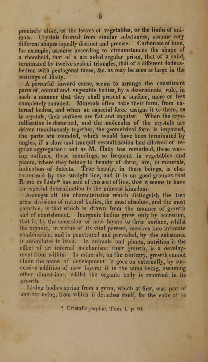 precisely alike, as the leaves of vegetables, or the limbs of ani- mals. Crystals formed from similar substances, assume very different shapes equally distinct and precise. Carbonate of lime, for example, assumes according to circumstances the shape of a rhomboid, that of a six sided regular prism, that of a solid, terminated by twelve scaleni triangles, that of a different dodeca- hedron with pentagonal faces, &c. as may be seen at large in the writings of Haiiy. A powerful inward cause, seems to arrange the constituent parts of animal and vegetable bodies, by a determinate rule, in such a manner that they shall present a surface, more or less completely rounded. Minerals often take their form, from ex- ternal bodies, and when an especial force assigns it to them, as in crystals, their surfaces are flat and angular When the crys- tallization is disturbed, and the molecules of the crystals are driven tumultously together, the geometrical form is impaired, the parts are rounded, which would have been terminated by angles, if a slow and tranquil crystallization had allowed of re- gular aggregation: and as M. Haiiy has remarked, these wav- ing outlines, these roundings, so frequent in vegetables and plants, where they belong to beauty of form, are, in minerals, indication of detects. True beauty, in these beings, is cha- r: ttrized by the straight line, and it is on good grounds that R me de Lisle* has said of this sort of line, that it seems to have an especial determination to the mineral kingdom. Amongst all the characteristics which distinguish the two great divisions of natural bodies, the most absolute, and the most palpable, is that which is drawn from the manner of growth and of nourishment. Inorganic bodies grow only by accretion, that is, by the accession of new layers to their surface, whilst (he organic, in virtue of its vital powers, receives into intimate combination, and is penetrated and pervaded, by the substance if assimilates to itself. In animals and plants, nutrition is the effect of an internal mechanism: their growth, is a develop- ment from within. In minerals, on the contrary, growth cannot claim the name of development: it goes on externally, by suc- cessive addition of new layers; it is the same being, assuming other dimensions, whilst the organic body is renewed in its growth. Living bodies spring from a germ, which at first, was part of another being, from which it detaches itself, for the sake of its * Ctfftallographie, Tom. I. p. 94