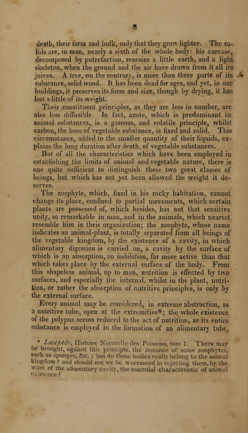 deatb, their form and bulk, only that they grow lighter. The so- lids are, in man, nearly a sixth of the whole body: his carcase, decomposed by putrefaction, remains a little earth, and a light skeleton, when the ground and the air have drawn from it all its juices. A tree, on the contrary, is more than three parts of its substance, solid wood. It has been dead for ages, and yet, in our buildings, it preserves its form and size, though by drying, it has lost a little of its weight. Their constituent principles, as they are less in number, are also less diffusible In fact, azote, which is predominant in animal substances, is a gaseous, and volatile principle, whilst carbon, the base of vegetable substance, is fixed and solid. This circumstance, added to the smaller quantity of their liquids, ex- plains the long duration after death, of vegetable substances. But of all the characteristics which have been employed in establishing the limits of animal and vegetable nature, there is one quite sufficient to distinguish these two great classes of beings, but which has not yet been allowed the weight it de- serves. The zoophyte, which, fixed in his rocky habitation, cannot change its place, confined to partial movements, which certain plants are possessed of, which besides, has not that sensitive unity, so remarkable in man, and in the animals, which nearest resemble him in their organization; the zoophyte, whose name indicates an animal-plant, is totally separated from all beings of the vegetable kingdom, by the existence of a cavity, in which alimentary digestion is carried on, a cavity by the surface of which is an absorption, an imbibition, far more active than that which takes place by the external surface of the body. From this shapeless animal, up to man, nutrition is effected by two surfaces, and especially the internal, whilst in the plant, nutri- tion, or rather the absorption of nutritive principles, is only by the external surface. Every animal may be considered, in extreme abstraction, as a nutritive tube, open at the extremities*; the whole existence of the polypus seems reduced to the act of nutrition, as its entire substance is employed in the formation of an alimentary tube, * Lace/itde, Histoire Naturelle des Poissons, torn 1. There may be brought, against this principle, the instance of some zoophytes, such as spunges, &c. ; but do these bodies really belong to the animal kingdom? and should not we be warranted in rejecting them,by the want of the alimentary cavity, the essential characteristic of animal existence ?