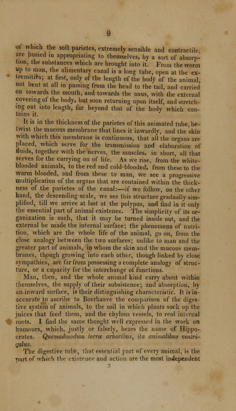 oi which the soft panetes, extremely sensible and contractile, are busied in appropriating to themselves, by a sort of absorp- tion, the substances which are brought into it. From the worm up to man, the alimentary canal is a long tube, open at the ex- tremities; at first, only of the length of the body of the animal, not bent at all in passing from the head to the tail, and carried on towards the mouth, and towards the anus, with the external covering of the body, but soon returning upon itself, and stretch- ing out into length, far beyond that of the body which con- tains it. It is in the thickness of the parietes of this animated tube, be- twixt the mucous membrane that lines it inwardly, and the skin with which this membrane is continuous, that all the organs are placed, which serve for the transmission and elaboration of fluids, together with the nerves, the muscles, in short, all that serves for the carrying on of life. As we rise, from the white- blooded animals, to the red and cold-blooded, from these to the warm blooded, and from these to man, we see a progressive multiplication of the organs that are contained within the thick- ness of the parietes of the canal:—if we follow, on the other hand, the descending scale, we see this structure gradually sim- plified, till we arrive at last at the polypus, and find in it only the essential part of animal existence. The simplicity of its or- ganization is such, that it may be turned inside out, and the external be made the internal surface; the phenomena of nutri- tion, which are the whole life of the animal, go on, from the close analogy between the two surfaces; unlike to man and the greater part of animals, in whom the skin and the mucous mem- branes, though growing into each other, though linked by close sympathies, are far from possessing a complete analogy of struc- ture, or a capacity for the interchange of functions. Man, then, and the whole animal kind carry about within themselves, the supply of their subsistence; and absorption, by an inward surface, is their distinguishing characteristic. It is in- accurate to ascribe to Boerhaave the comparison of the diges- tive system of animals, to the soil in which plants suck up the juices that feed them, and the chylous vessels, to real internal roots. I find the same thought well expressed in the work on humours, which, justly or falsely, bears the name of Hippo- crates. Quemadmodum terra arboribus, ita aniiaalibus ventri- quIus. The digestive tube, that, essential part of every animal, is the T>art of which the existence and action are the most independent 3