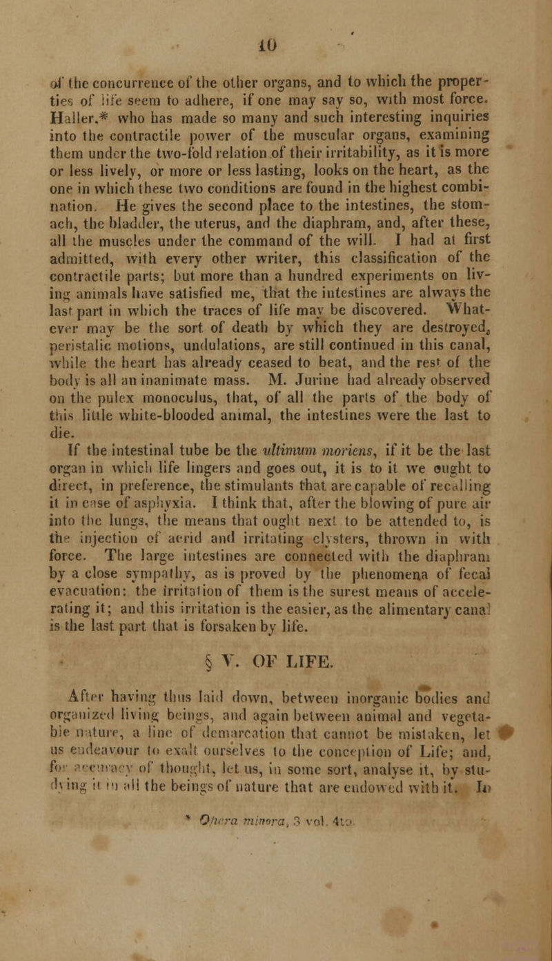 oi' (lie concurrence of the other organs, and to which the proper- ties of life seem to adhere, if one may say so, with most force. Haller.* who has made so many and such interesting inquiries into the contractile power of the muscular organs, examining them under the two-fold relation of their irritability, as it is more or less lively, or more or less lasting, looks on the heart, as the one in which these two conditions are found in the highest combi- nation. He gives the second place to the intestines, the stom- ach, the bladder, the uterus, and the diaphram, and, after these, all the muscles under the command of the will. I had at first admitted, with every other writer, this classification of the contractile parts; but more than a hundred experiments on liv- ing animals have satisfied me, that the intestines are always the last part in which the traces of life may be discovered. What- ever may be the sort of death by which they are destroyed, peristalic motions, undulations, are still continued in this canal, while the heart has already ceased to beat, and the rest of the body is all an inanimate mass. M. Jurine had already observed on the pulex monoculus, that, of all the parts of the body of this little white-blooded animal, the intestines were the last to die. If the intestinal tube be the ultimwn moriens, if it be the last organ in which life lingers and goes out, it is to it we ought to direct, in preference, the stimulants that arecapable of recalling it in c;ise of asphyxia. I think that, after the blowing of pure air into the lungs, the means that ought next to be attended to, is the injection of acrid and irritating clysters, thrown in with force. The large intestines are connected with the diaphram by a close sympathy, as is proved by the phenomena of fecal evacuation: the irritation of them is the surest means of accele- rating it; and this irritation is the easier, as the alimentary cana' is the last part that is forsaken by life. § V. OF LIFE. After having thus laid down, between inorganic bodies and organized living beings, and again between animal and vegeta- ble nature, a line of demarcation that cannot be mistaken, let ** us endeavour to exall ourselves to the conception of Life; and. !( iccuraey of thought, let us, in some sort, analyse it, by stu- rh ing ii in ;»ii the beings of nature that are endowed with it. In * Oflc.ra r:ili}nra. 3 vol 4tO